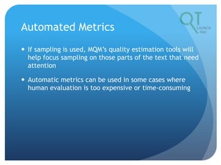 Automated Metrics
 If sampling is used, MQM’s quality estimation tools will
help focus sampling on those parts of the text that need
attention
 Automatic metrics can be used in some cases where
human evaluation is too expensive or time-consuming
 
