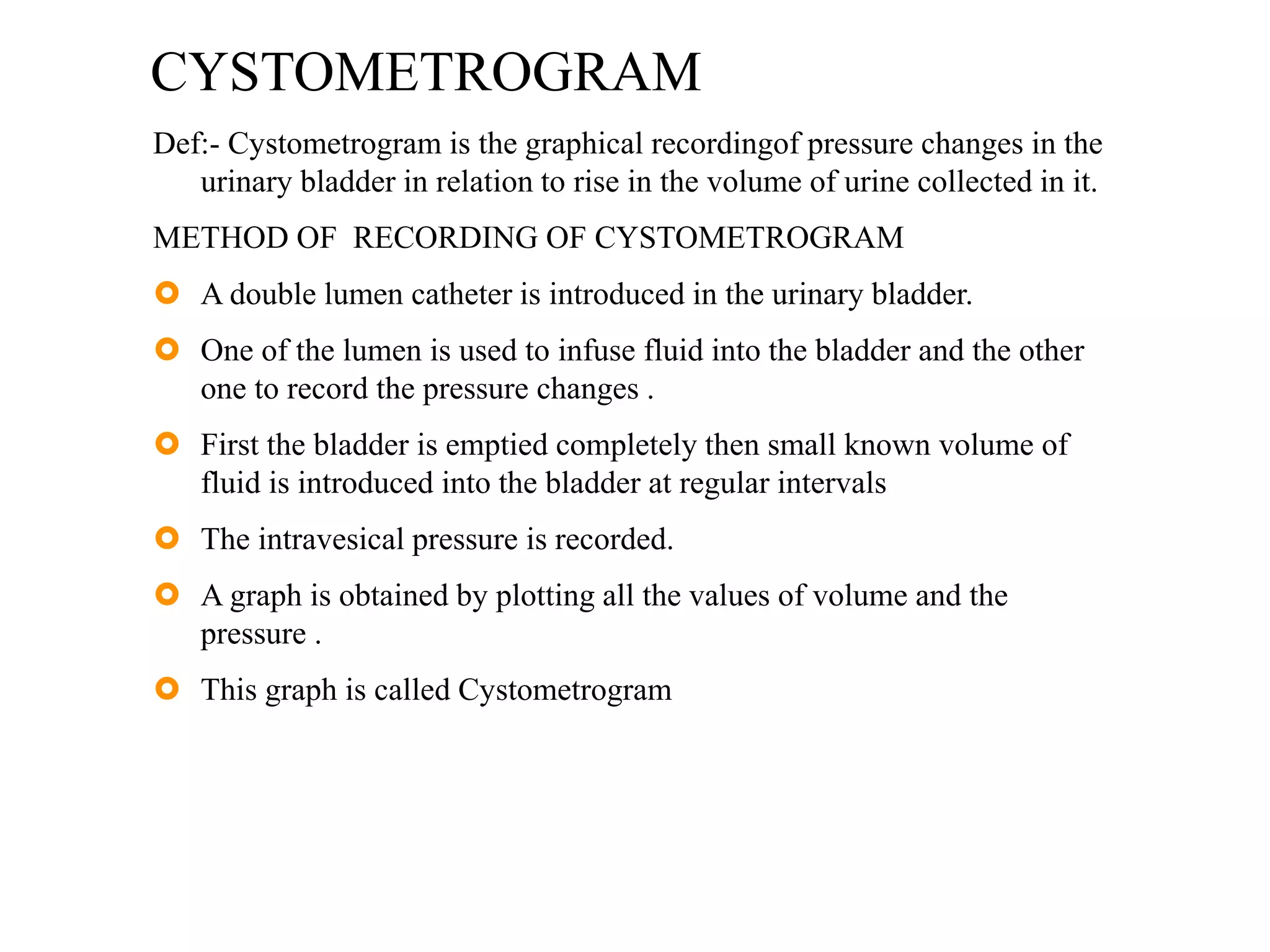 CYSTOMETROGRAM
Def:- Cystometrogram is the graphical recordingof pressure changes in the
urinary bladder in relation to rise in the volume of urine collected in it.
METHOD OF RECORDING OF CYSTOMETROGRAM
 A double lumen catheter is introduced in the urinary bladder.
 One of the lumen is used to infuse fluid into the bladder and the other
one to record the pressure changes .
 First the bladder is emptied completely then small known volume of
fluid is introduced into the bladder at regular intervals
 The intravesical pressure is recorded.
 A graph is obtained by plotting all the values of volume and the
pressure .
 This graph is called Cystometrogram
 