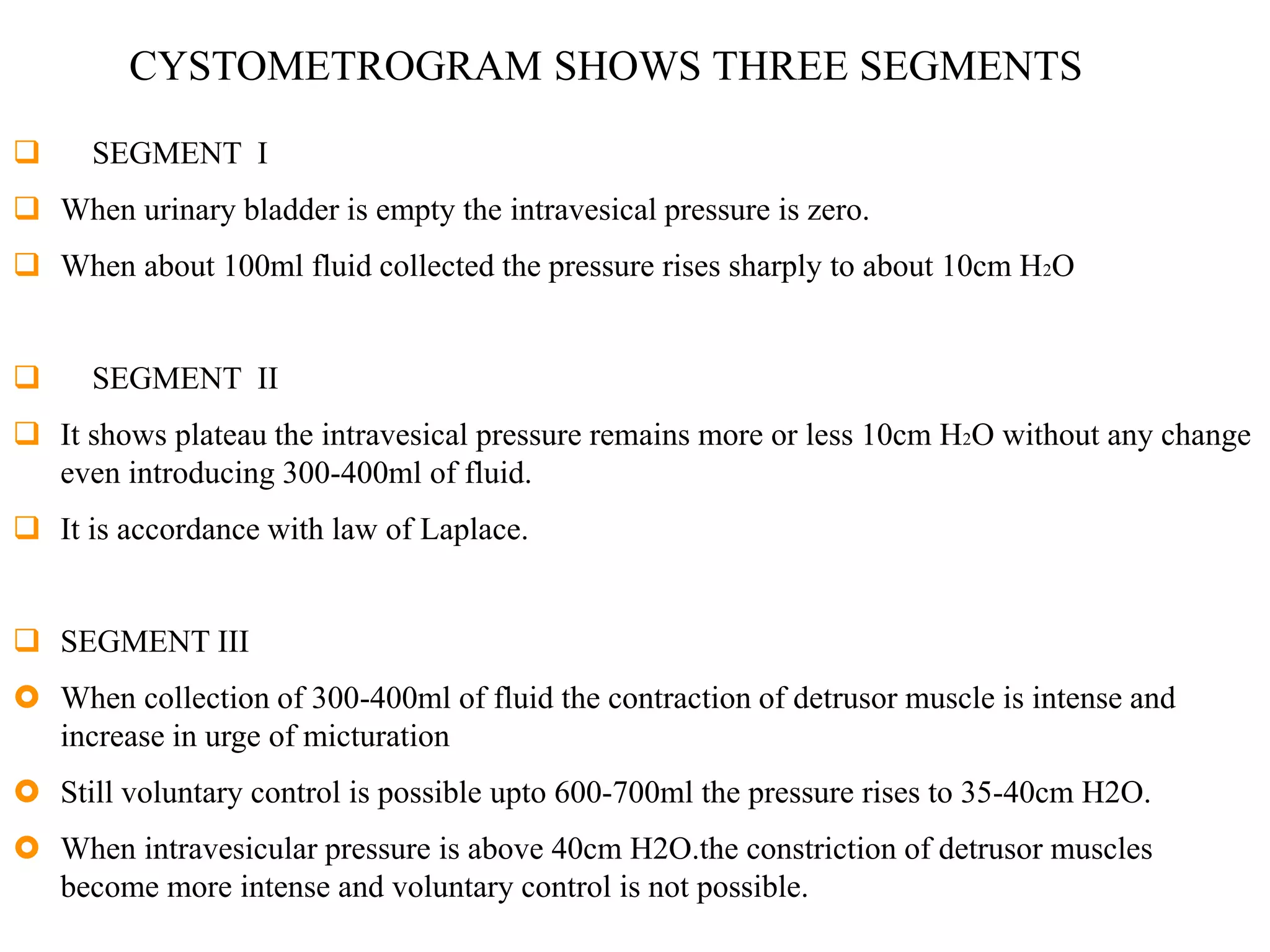 CYSTOMETROGRAM SHOWS THREE SEGMENTS
 SEGMENT I
 When urinary bladder is empty the intravesical pressure is zero.
 When about 100ml fluid collected the pressure rises sharply to about 10cm H2O
 SEGMENT II
 It shows plateau the intravesical pressure remains more or less 10cm H2O without any change
even introducing 300-400ml of fluid.
 It is accordance with law of Laplace.
 SEGMENT III
 When collection of 300-400ml of fluid the contraction of detrusor muscle is intense and
increase in urge of micturation
 Still voluntary control is possible upto 600-700ml the pressure rises to 35-40cm H2O.
 When intravesicular pressure is above 40cm H2O.the constriction of detrusor muscles
become more intense and voluntary control is not possible.
 