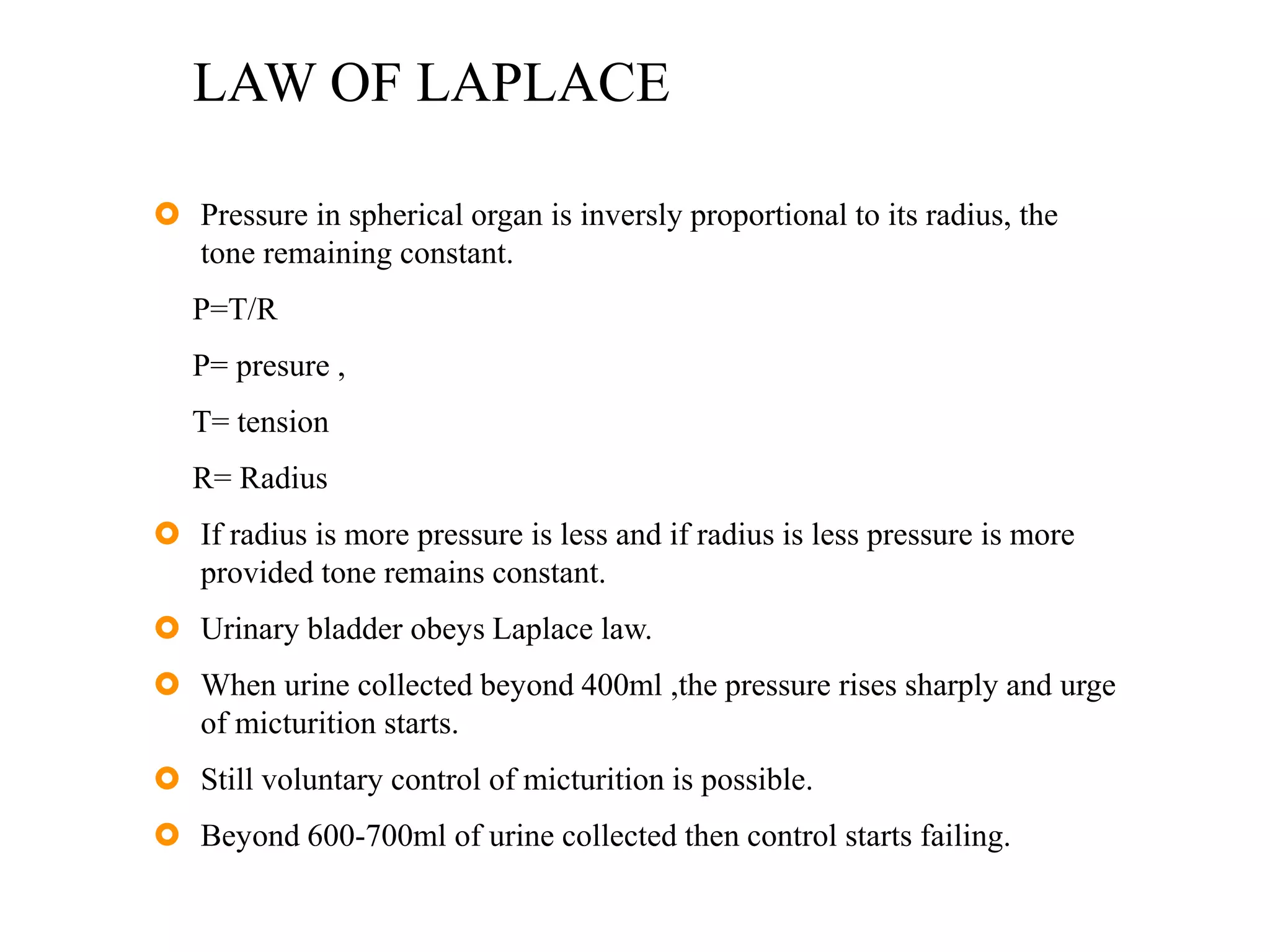 LAW OF LAPLACE
 Pressure in spherical organ is inversly proportional to its radius, the
tone remaining constant.
P=T/R
P= presure ,
T= tension
R= Radius
 If radius is more pressure is less and if radius is less pressure is more
provided tone remains constant.
 Urinary bladder obeys Laplace law.
 When urine collected beyond 400ml ,the pressure rises sharply and urge
of micturition starts.
 Still voluntary control of micturition is possible.
 Beyond 600-700ml of urine collected then control starts failing.
 