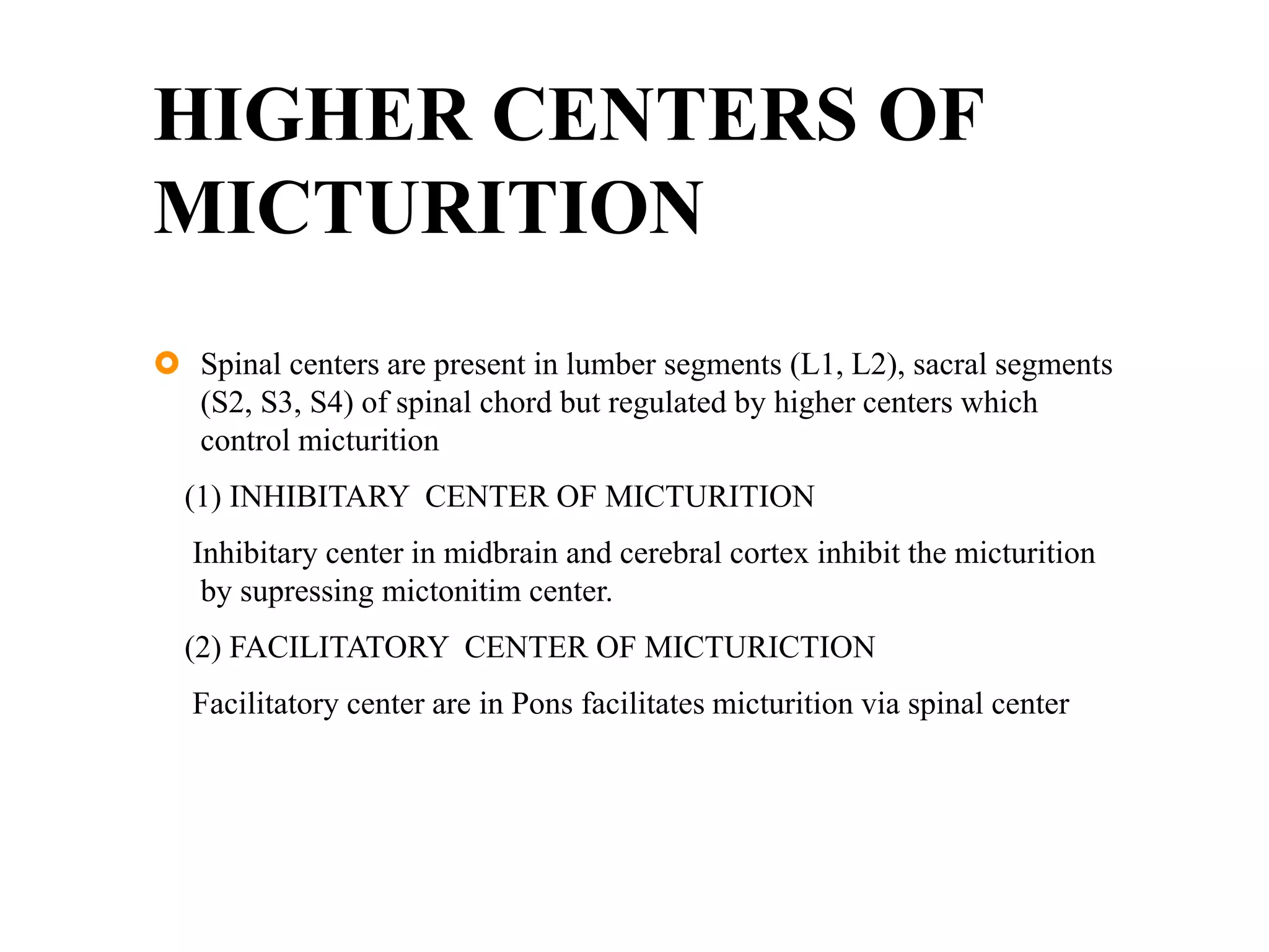 HIGHER CENTERS OF
MICTURITION
 Spinal centers are present in lumber segments (L1, L2), sacral segments
(S2, S3, S4) of spinal chord but regulated by higher centers which
control micturition
(1) INHIBITARY CENTER OF MICTURITION
Inhibitary center in midbrain and cerebral cortex inhibit the micturition
by supressing mictonitim center.
(2) FACILITATORY CENTER OF MICTURICTION
Facilitatory center are in Pons facilitates micturition via spinal center
 