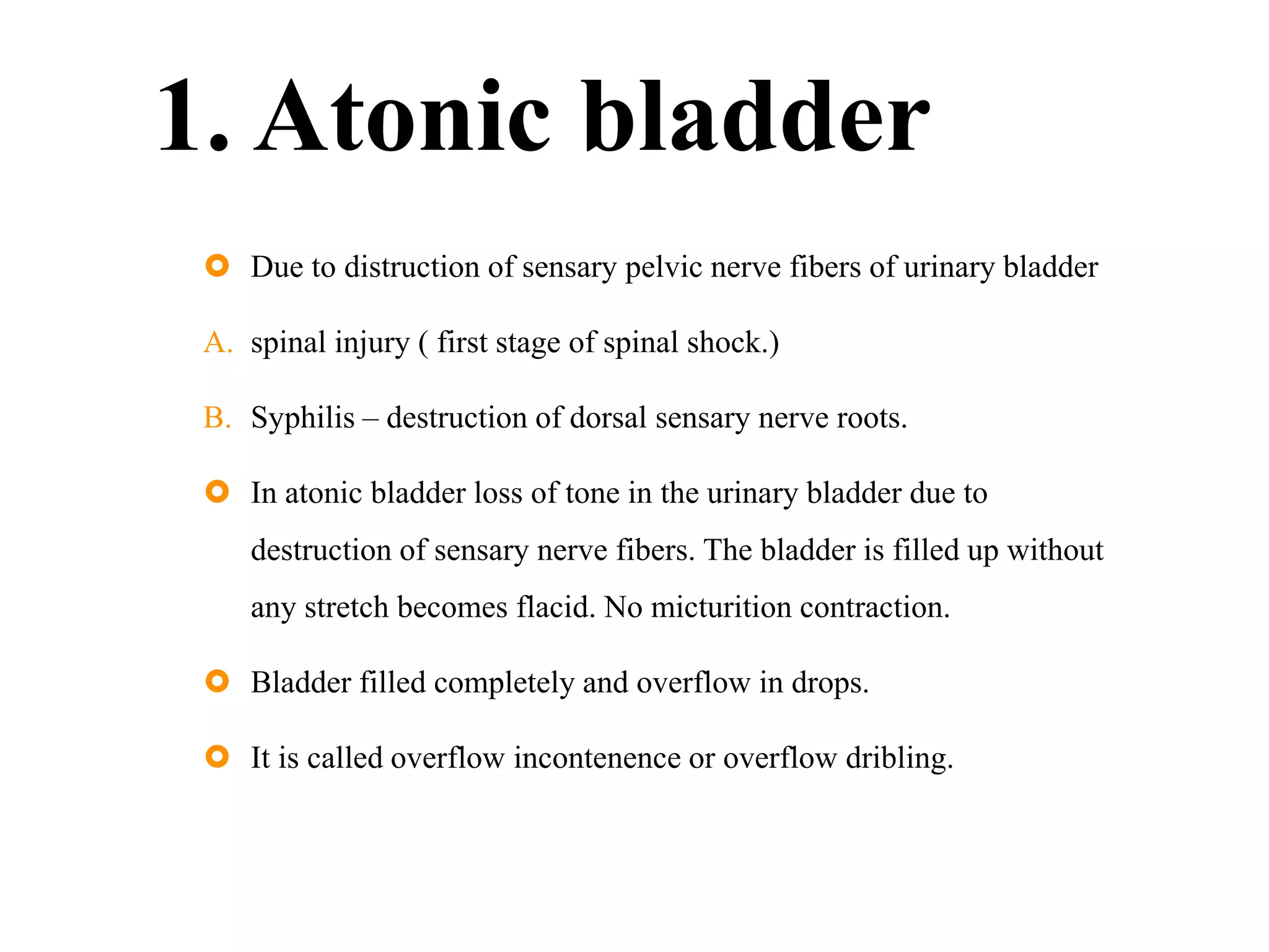 1. Atonic bladder
 Due to distruction of sensary pelvic nerve fibers of urinary bladder
A. spinal injury ( first stage of spinal shock.)
B. Syphilis – destruction of dorsal sensary nerve roots.
 In atonic bladder loss of tone in the urinary bladder due to
destruction of sensary nerve fibers. The bladder is filled up without
any stretch becomes flacid. No micturition contraction.
 Bladder filled completely and overflow in drops.
 It is called overflow incontenence or overflow dribling.
 