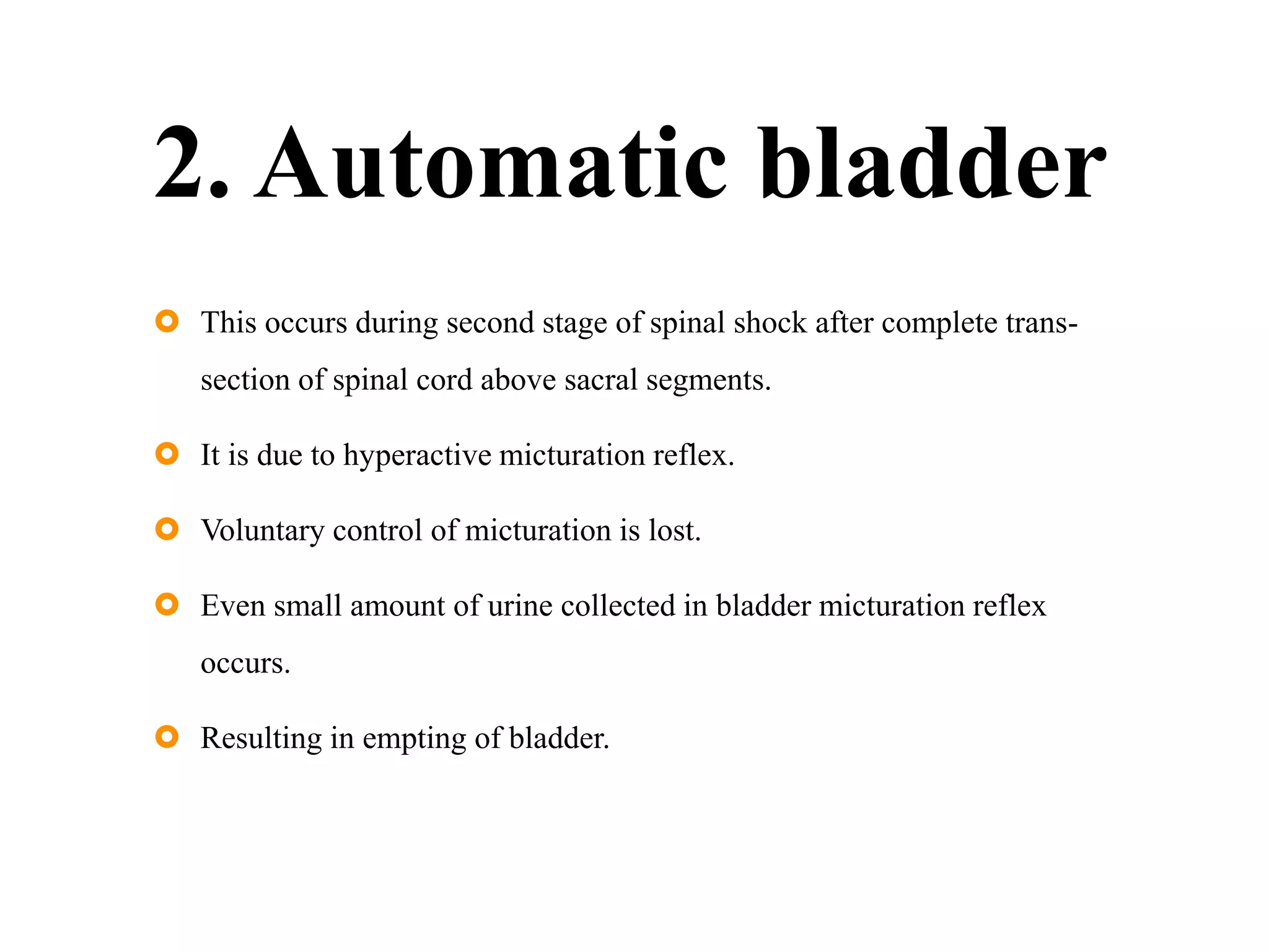 2. Automatic bladder
 This occurs during second stage of spinal shock after complete trans-
section of spinal cord above sacral segments.
 It is due to hyperactive micturation reflex.
 Voluntary control of micturation is lost.
 Even small amount of urine collected in bladder micturation reflex
occurs.
 Resulting in empting of bladder.
 