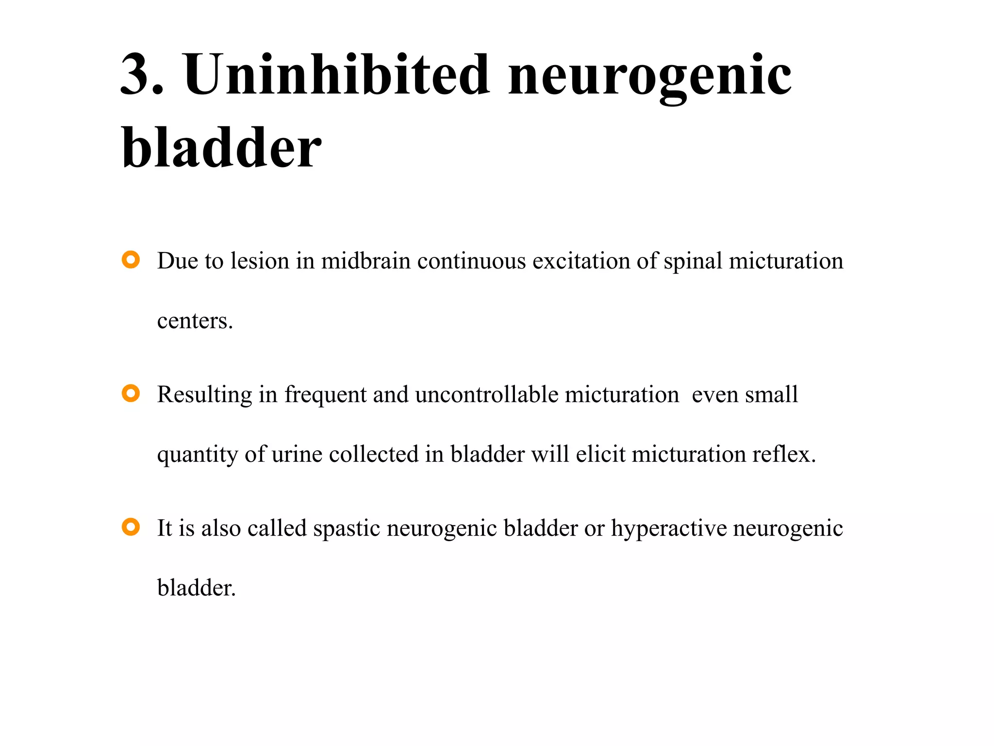 3. Uninhibited neurogenic
bladder
 Due to lesion in midbrain continuous excitation of spinal micturation
centers.
 Resulting in frequent and uncontrollable micturation even small
quantity of urine collected in bladder will elicit micturation reflex.
 It is also called spastic neurogenic bladder or hyperactive neurogenic
bladder.
 