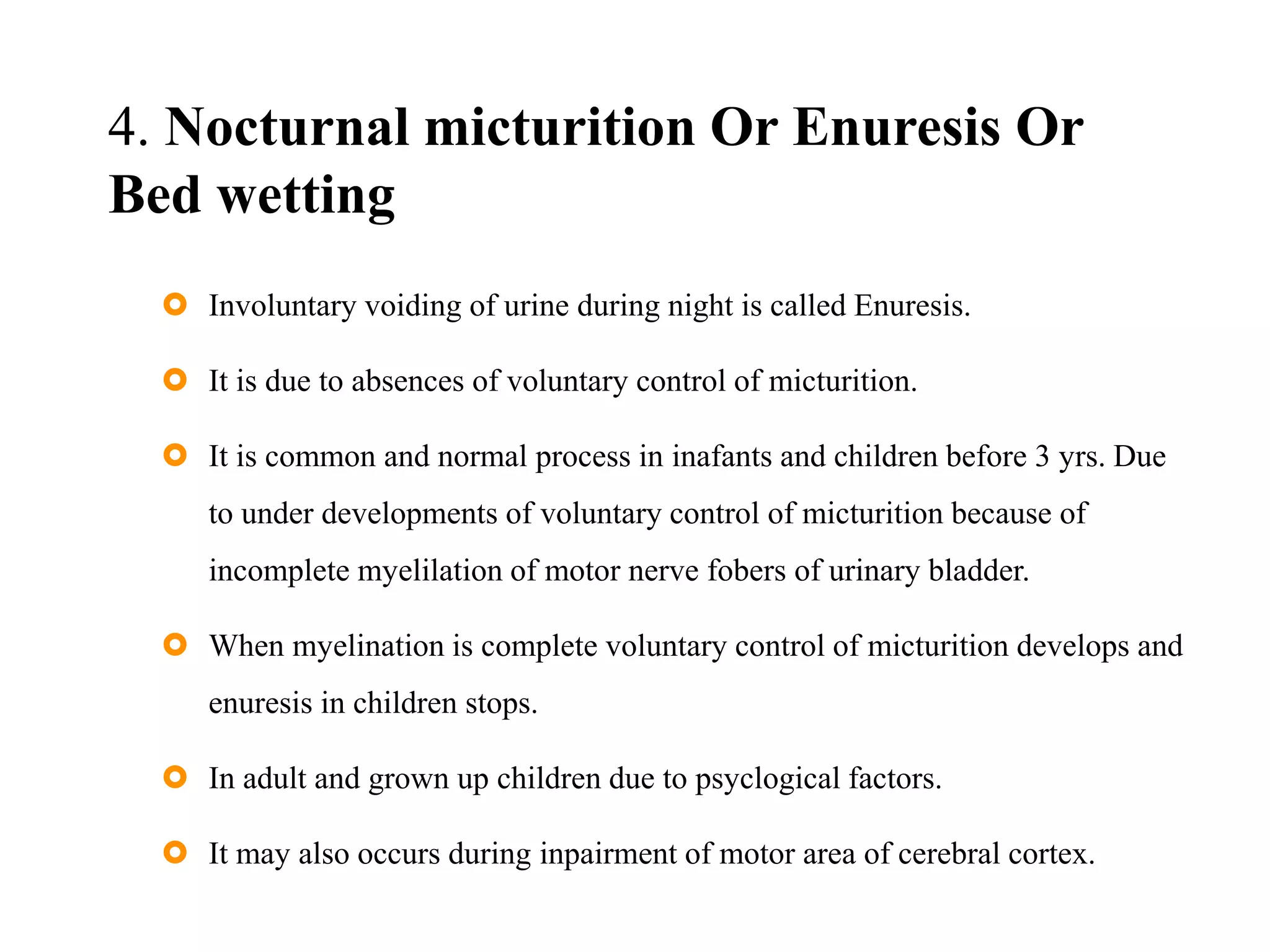 4. Nocturnal micturition Or Enuresis Or
Bed wetting
 Involuntary voiding of urine during night is called Enuresis.
 It is due to absences of voluntary control of micturition.
 It is common and normal process in inafants and children before 3 yrs. Due
to under developments of voluntary control of micturition because of
incomplete myelilation of motor nerve fobers of urinary bladder.
 When myelination is complete voluntary control of micturition develops and
enuresis in children stops.
 In adult and grown up children due to psyclogical factors.
 It may also occurs during inpairment of motor area of cerebral cortex.
 