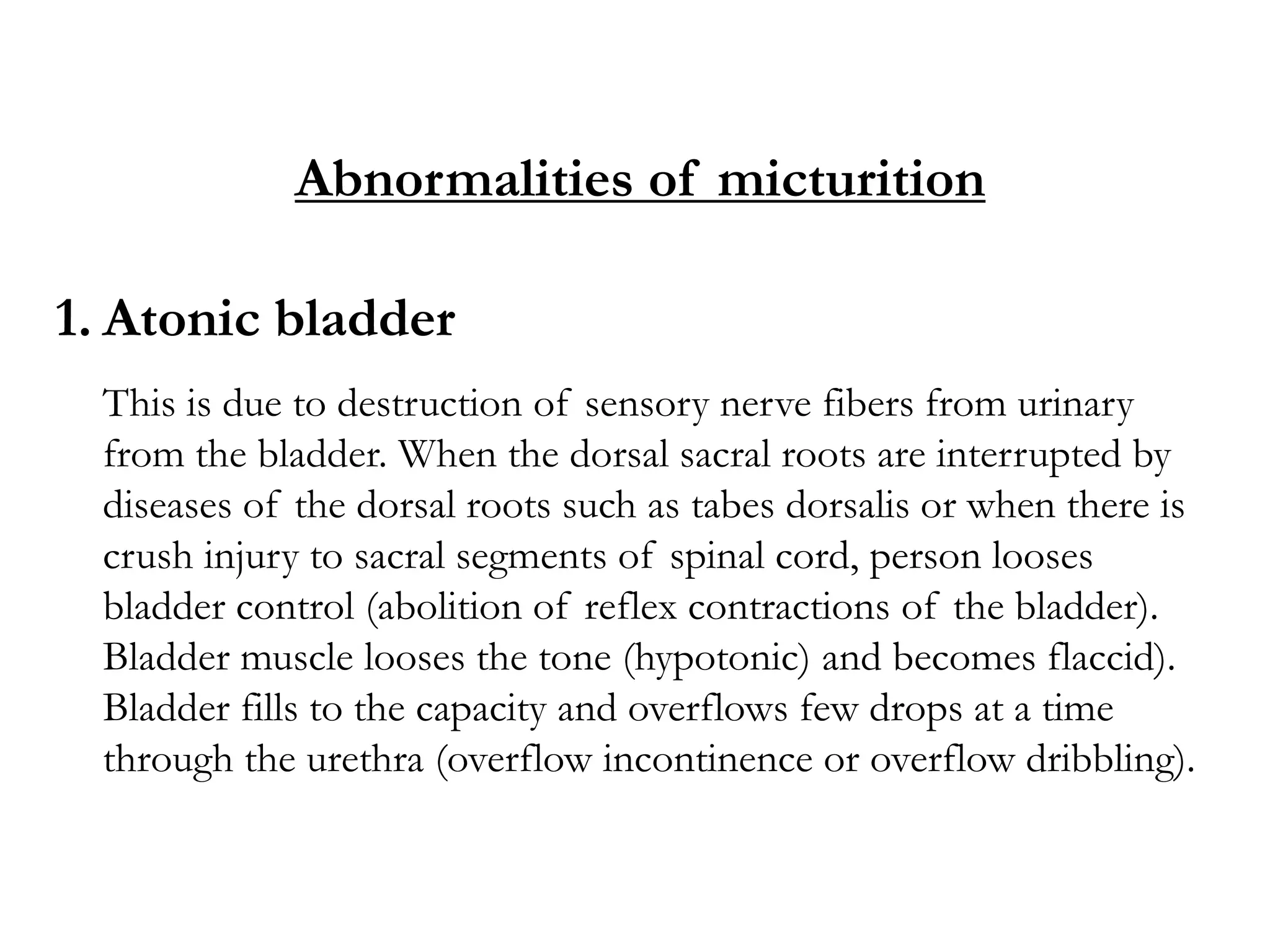 Abnormalities of micturition
1. Atonic bladder
This is due to destruction of sensory nerve fibers from urinary
from the bladder. When the dorsal sacral roots are interrupted by
diseases of the dorsal roots such as tabes dorsalis or when there is
crush injury to sacral segments of spinal cord, person looses
bladder control (abolition of reflex contractions of the bladder).
Bladder muscle looses the tone (hypotonic) and becomes flaccid).
Bladder fills to the capacity and overflows few drops at a time
through the urethra (overflow incontinence or overflow dribbling).
 