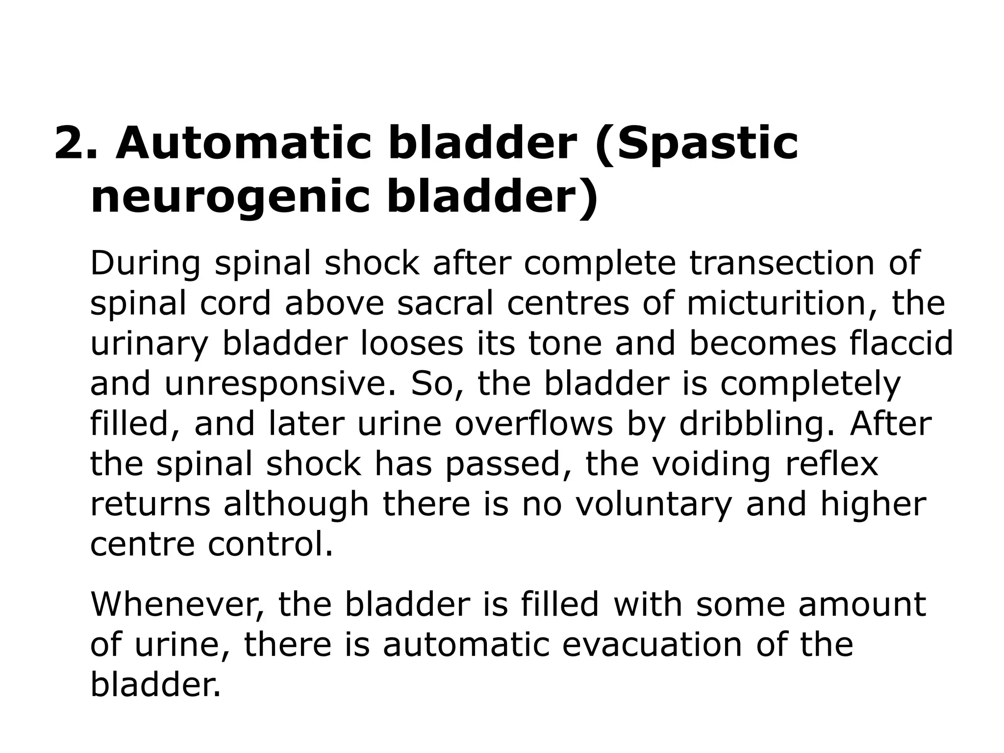 2. Automatic bladder (Spastic
neurogenic bladder)
During spinal shock after complete transection of
spinal cord above sacral centres of micturition, the
urinary bladder looses its tone and becomes flaccid
and unresponsive. So, the bladder is completely
filled, and later urine overflows by dribbling. After
the spinal shock has passed, the voiding reflex
returns although there is no voluntary and higher
centre control.
Whenever, the bladder is filled with some amount
of urine, there is automatic evacuation of the
bladder.
 