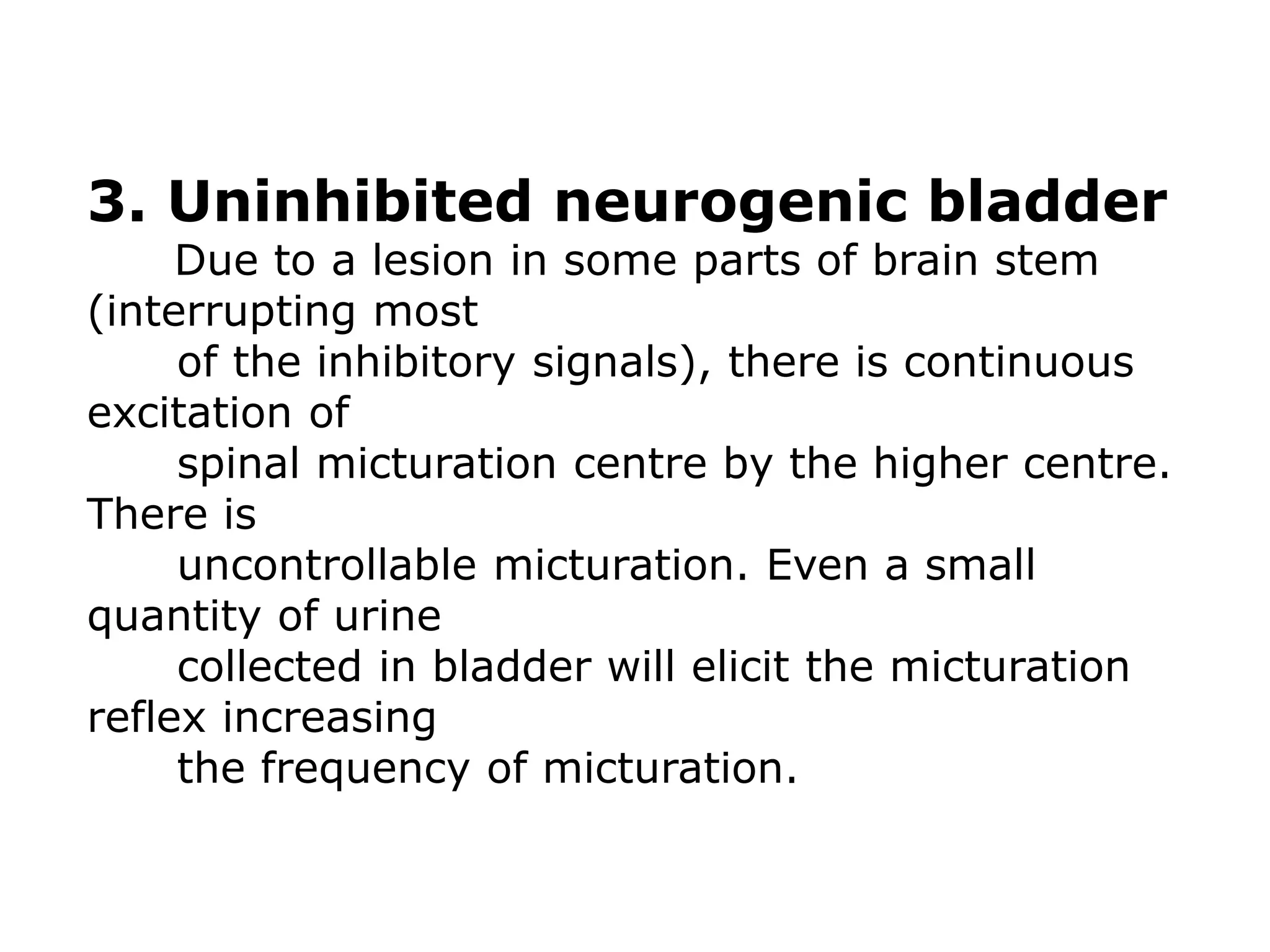 3. Uninhibited neurogenic bladder
Due to a lesion in some parts of brain stem
(interrupting most
of the inhibitory signals), there is continuous
excitation of
spinal micturation centre by the higher centre.
There is
uncontrollable micturation. Even a small
quantity of urine
collected in bladder will elicit the micturation
reflex increasing
the frequency of micturation.
 