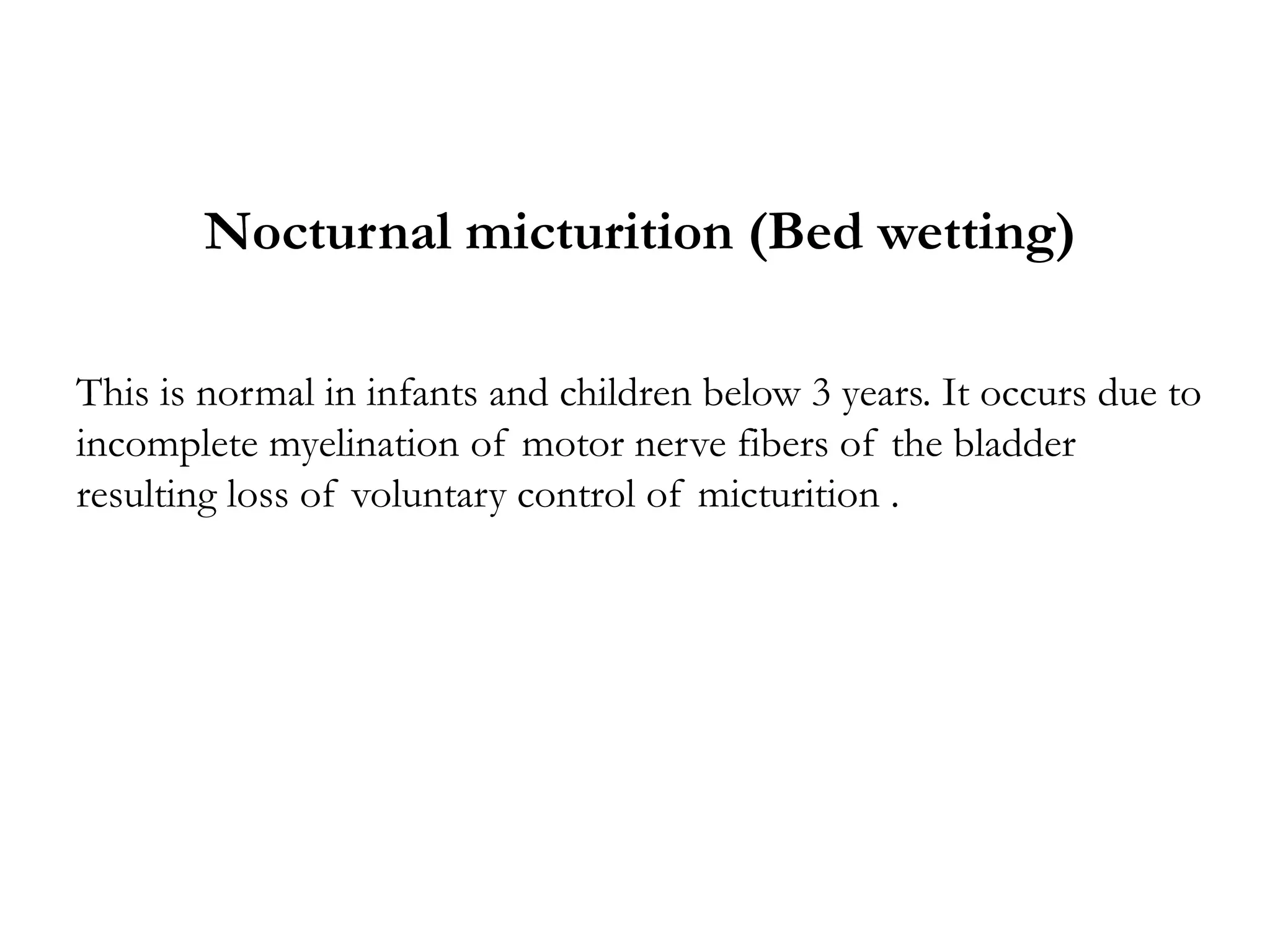 Nocturnal micturition (Bed wetting)
This is normal in infants and children below 3 years. It occurs due to
incomplete myelination of motor nerve fibers of the bladder
resulting loss of voluntary control of micturition .
 