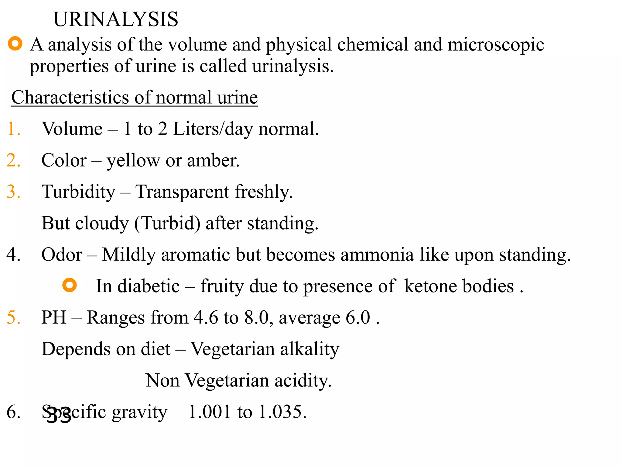 URINALYSIS
 A analysis of the volume and physical chemical and microscopic
properties of urine is called urinalysis.
Characteristics of normal urine
1. Volume – 1 to 2 Liters/day normal.
2. Color – yellow or amber.
3. Turbidity – Transparent freshly.
But cloudy (Turbid) after standing.
4. Odor – Mildly aromatic but becomes ammonia like upon standing.
 In diabetic – fruity due to presence of ketone bodies .
5. PH – Ranges from 4.6 to 8.0, average 6.0 .
Depends on diet – Vegetarian alkality
Non Vegetarian acidity.
6. Specific gravity 1.001 to 1.035.33
 