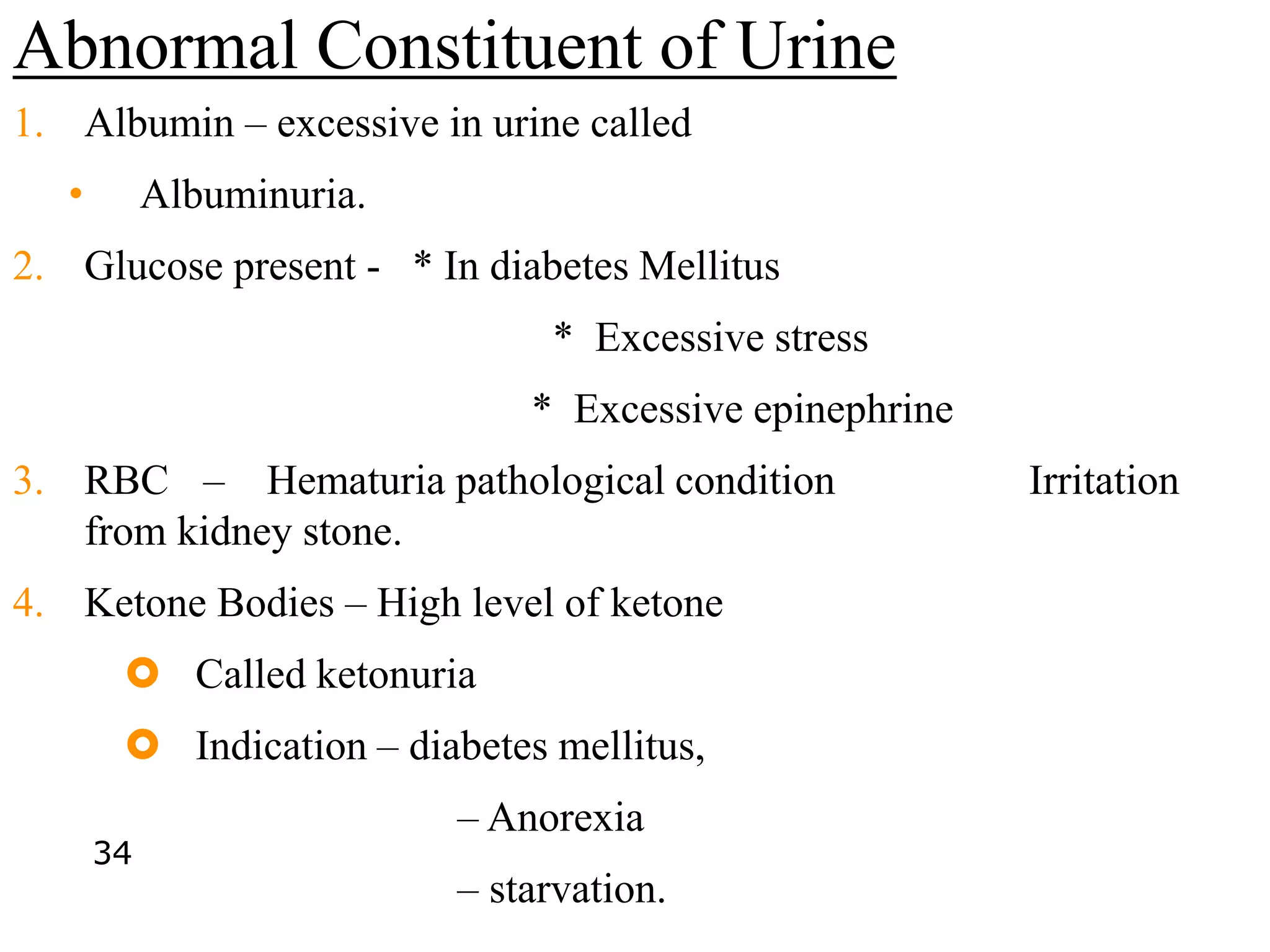 Abnormal Constituent of Urine
1. Albumin – excessive in urine called
• Albuminuria.
2. Glucose present - * In diabetes Mellitus
* Excessive stress
* Excessive epinephrine
3. RBC – Hematuria pathological condition Irritation
from kidney stone.
4. Ketone Bodies – High level of ketone
 Called ketonuria
 Indication – diabetes mellitus,
– Anorexia
– starvation.
34
 