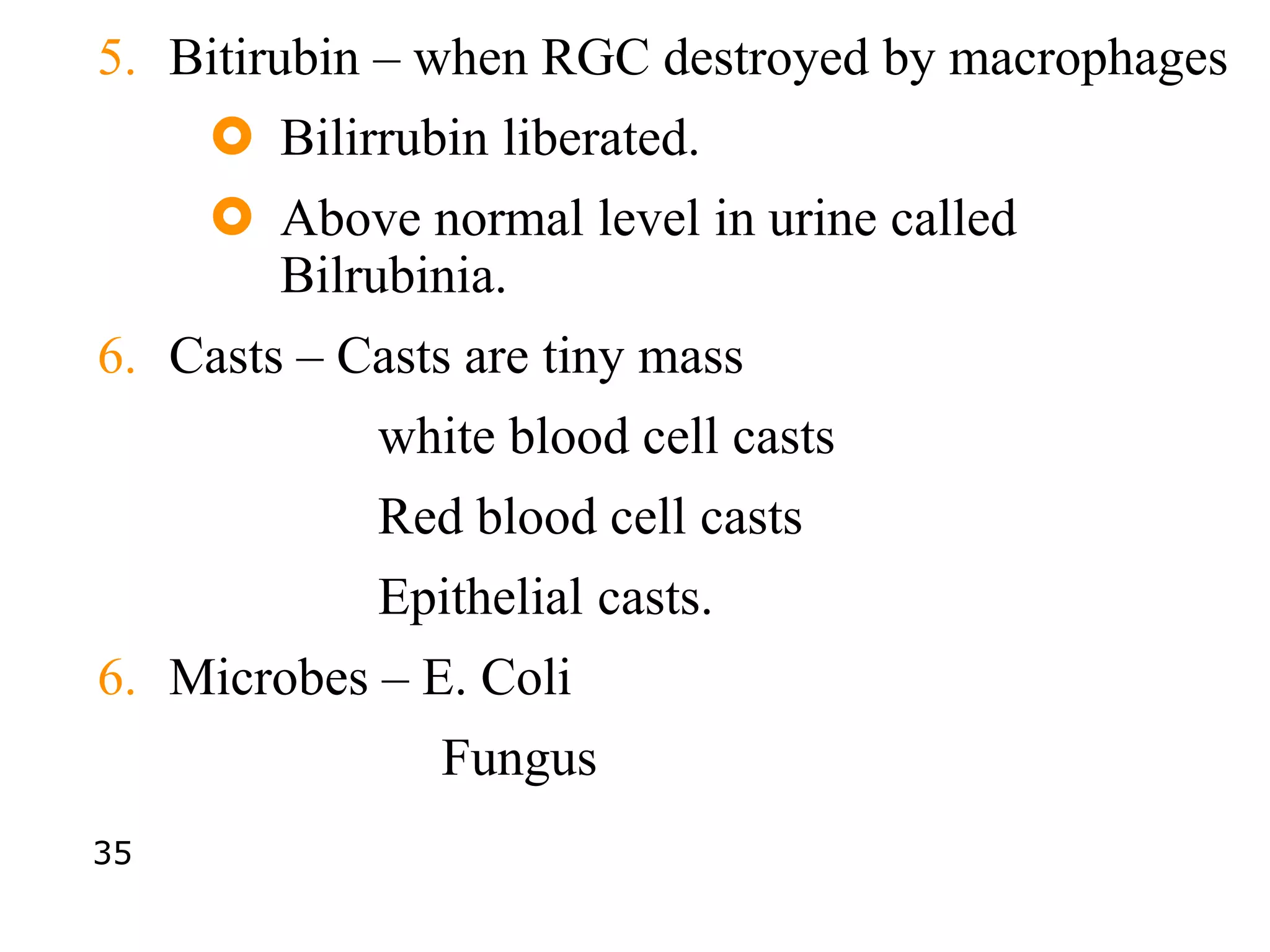 5. Bitirubin – when RGC destroyed by macrophages
 Bilirrubin liberated.
 Above normal level in urine called
Bilrubinia.
6. Casts – Casts are tiny mass
white blood cell casts
Red blood cell casts
Epithelial casts.
6. Microbes – E. Coli
Fungus
35
 