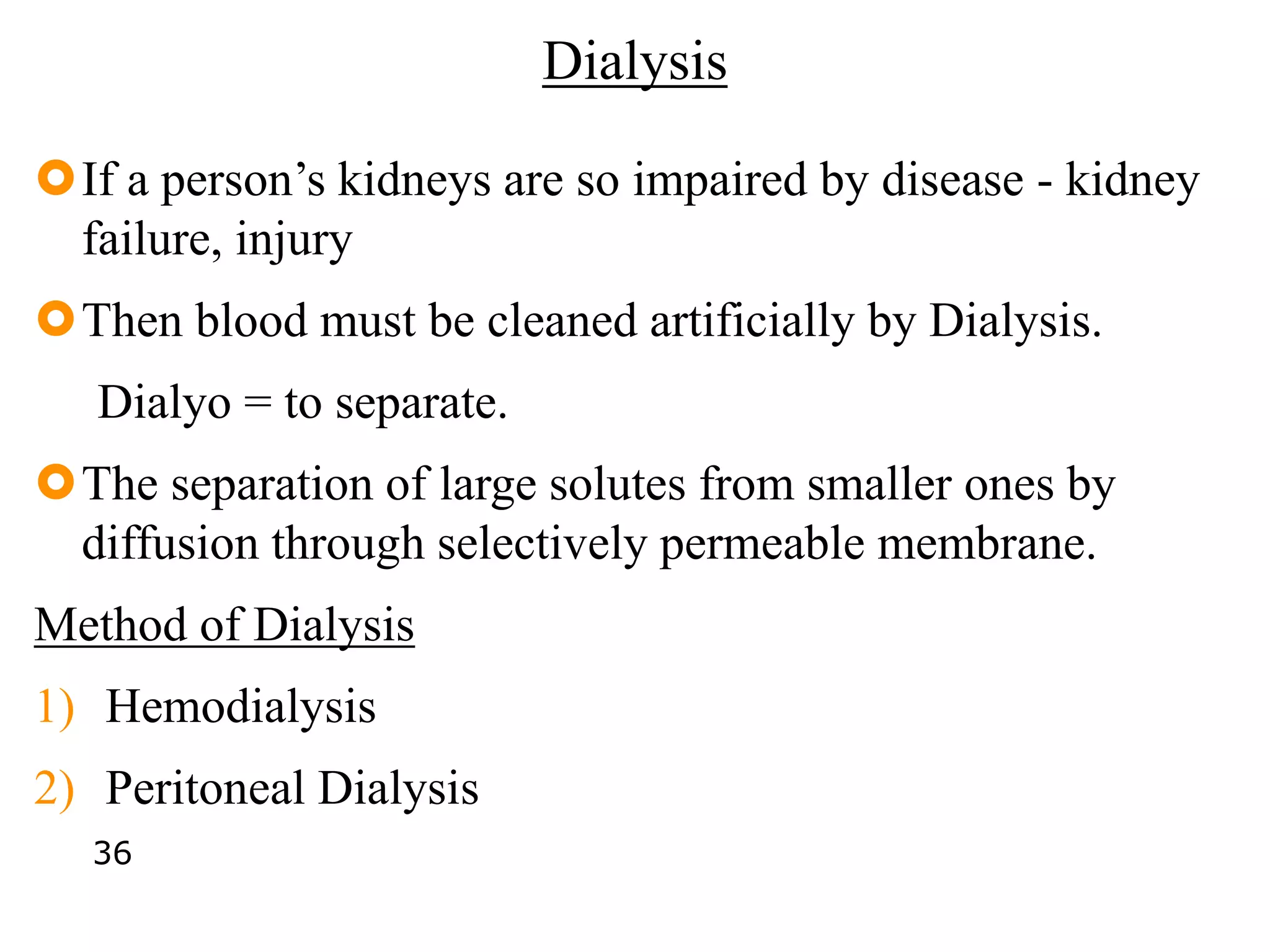 Dialysis
If a person’s kidneys are so impaired by disease - kidney
failure, injury
Then blood must be cleaned artificially by Dialysis.
Dialyo = to separate.
The separation of large solutes from smaller ones by
diffusion through selectively permeable membrane.
Method of Dialysis
1) Hemodialysis
2) Peritoneal Dialysis
36
 