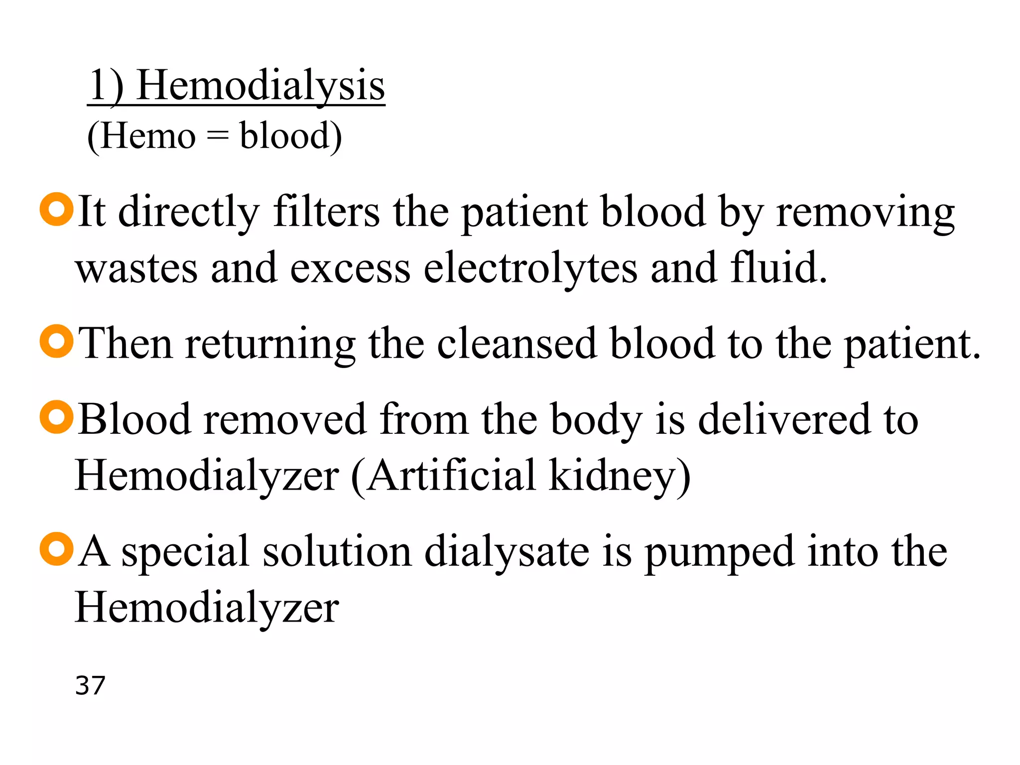1) Hemodialysis
(Hemo = blood)
It directly filters the patient blood by removing
wastes and excess electrolytes and fluid.
Then returning the cleansed blood to the patient.
Blood removed from the body is delivered to
Hemodialyzer (Artificial kidney)
A special solution dialysate is pumped into the
Hemodialyzer
37
 