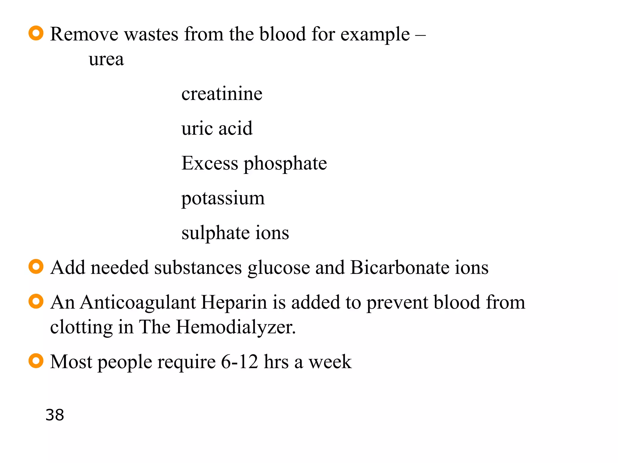  Remove wastes from the blood for example –
urea
creatinine
uric acid
Excess phosphate
potassium
sulphate ions
 Add needed substances glucose and Bicarbonate ions
 An Anticoagulant Heparin is added to prevent blood from
clotting in The Hemodialyzer.
 Most people require 6-12 hrs a week
38
 