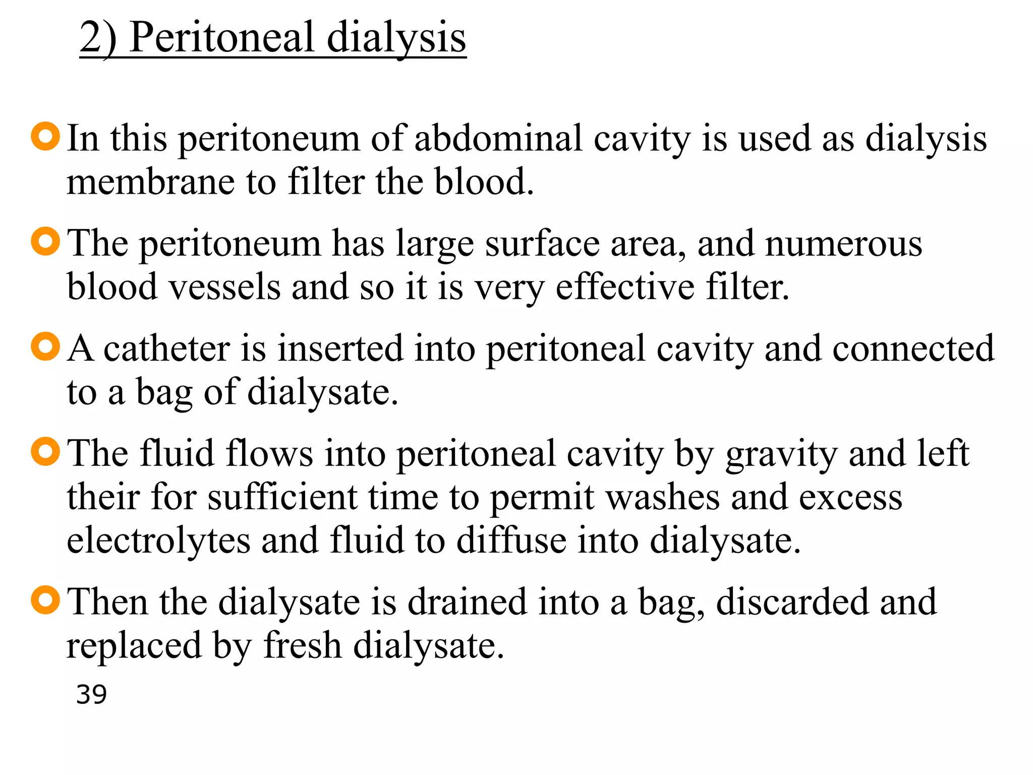 2) Peritoneal dialysis
In this peritoneum of abdominal cavity is used as dialysis
membrane to filter the blood.
The peritoneum has large surface area, and numerous
blood vessels and so it is very effective filter.
A catheter is inserted into peritoneal cavity and connected
to a bag of dialysate.
The fluid flows into peritoneal cavity by gravity and left
their for sufficient time to permit washes and excess
electrolytes and fluid to diffuse into dialysate.
Then the dialysate is drained into a bag, discarded and
replaced by fresh dialysate.
39
 