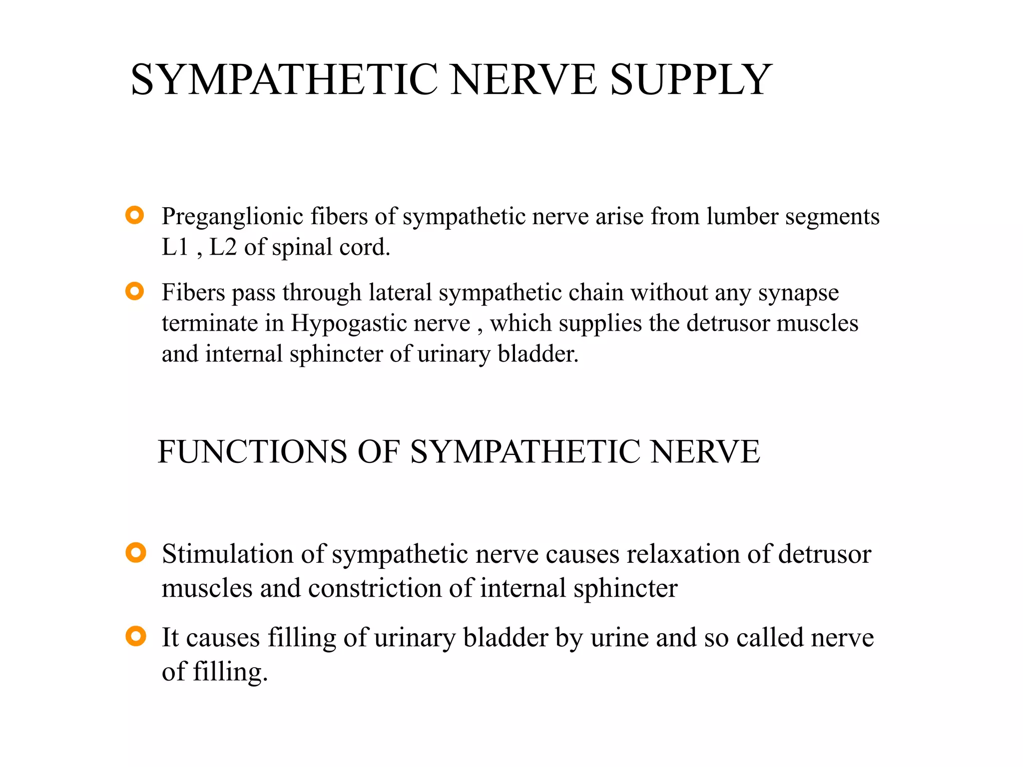 SYMPATHETIC NERVE SUPPLY
 Preganglionic fibers of sympathetic nerve arise from lumber segments
L1 , L2 of spinal cord.
 Fibers pass through lateral sympathetic chain without any synapse
terminate in Hypogastic nerve , which supplies the detrusor muscles
and internal sphincter of urinary bladder.
FUNCTIONS OF SYMPATHETIC NERVE
 Stimulation of sympathetic nerve causes relaxation of detrusor
muscles and constriction of internal sphincter
 It causes filling of urinary bladder by urine and so called nerve
of filling.
 