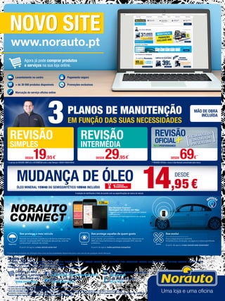 O meu carro está
Tenho uma
Tive um
Avariado
Indisposição
Acidente
B​ox Norauto Connect
M​ontagem na oficina ​até ​49,95€
• Equipada com um cartão SIM Europa ​sem qualquer
custo adicional​.​
• ​Compatível com tecnologia android e ios da apple.
139,95€
* Consulte as condições de utilização bem como as funcionalidades disponíveis para o seu veículo em qualquer centro Norauto.
Xee evolui
Hoje a segurança e o controlo.
Amanhã a eco condução, os jogos e a viatura partilhada.
A partir de agora, o meu veículo está conectado!
Xee protege o meu veículo
Permite-me controlar à distância e de forma contínua o meu
veículo: localização GPS, fechaduras das portas, nível de
combustível*, deteção de colisão.
A partir de agora, o meu veículo avisa-me!
Xee protege aqueles de quem gosto
Um acidente, um problema, uma indisposição, Xee envia um
SMS aos meus familiares ou amigos: posição GPS, tipo de
problema...
A partir de agora, todos partimos tranquilos!
* O centro auto do Carregado pode não dispor de todos os produtos/serviços anunciados no folheto.
**O centro Norauto Shop Sintra não dispõe de serviços de oficina.
1
Custo das chamadas da rede fixa 0,10 Eur/minuto e da rede móvel 0,25 Eur/minuto, sendo ambas taxadas ao segundo após o 1º minuto. Valores sujeitos a IVA.
Documento e fotografias não contratuais, preços válidos salvo erro tipográfico ou rutura de stock. Preços com IVA incluído. Certos artigos podem apenas estar disponíveis por encomenda.
Produtos limitados ao stock existente. Folheto escrito conforme o novo acordo ortográfico.
Siga-nos no facebook
www.facebook.com/norautoportugaloficial
Faça parte do Clube Norauto
www.clubenorauto.pt
Veja as nossas ofertas de emprego
njob.norauto.pt
Linha dedicada a pneus
707 10 10 331
NOVO SITE
www.norauto.pt
MUDANÇA DE ÓLEO
* O serviço de REVISÃO SIMPLES e INTERMÉDIA inclui o óleo Norauto 15W40/10W40/5W40
3PLANOS DE MANUTENÇÃO
EM FUNÇÃO DAS SUAS NECESSIDADES
MÃO DE OBRA
INCLUÍDA
A seleção do lubrificante é feito de acordo com as especificações da marca do veículo
** REVISÃO OFICIAL+ inclui o óleo Norauto preconizado pela marca
ÓLEO MINERAL 15W40 OU SEMISSINTÉTICO 10W40 INCLUÍDO
Agora já pode comprar produtos
e serviços na sua loja online.
REVISÃO
SIMPLES
REVISÃO
INTERMÉDIA
DESDE19,95€
*
DESDE 29,95€*
DESDE 69€**
14,95€
DESDE
Levantamento no centro
+ de 30 000 produtos disponíveis
Pagamento seguro
Promoções exclusivas
Marcação do serviço oficina online
Compre os seus
produtos e serviços
na loja online em
www.norauto.pt
A NORAUTO encontra-se em:
· ALFRAGIDE · ALMADA · Alverca · AMADORA · AVEIRO · BARREIRO · BRAGA · CARREGADO* · CASCAIS · COIMBRA · GUIA · GUIMARÃES · MAIA · MATOSINHOS · MONTIJO · ODIVELAS · PORTIMÃO · RIO TINTO · Sacavém · SETÚBAL · SINTRA
· SINTRA** · TORRES NOVAS · TORRES VEDRAS · VILA NOVA DE GAIA
Poderá encontrar os contactos e moradas de todos os nossos centros em www.norauto.pt
 