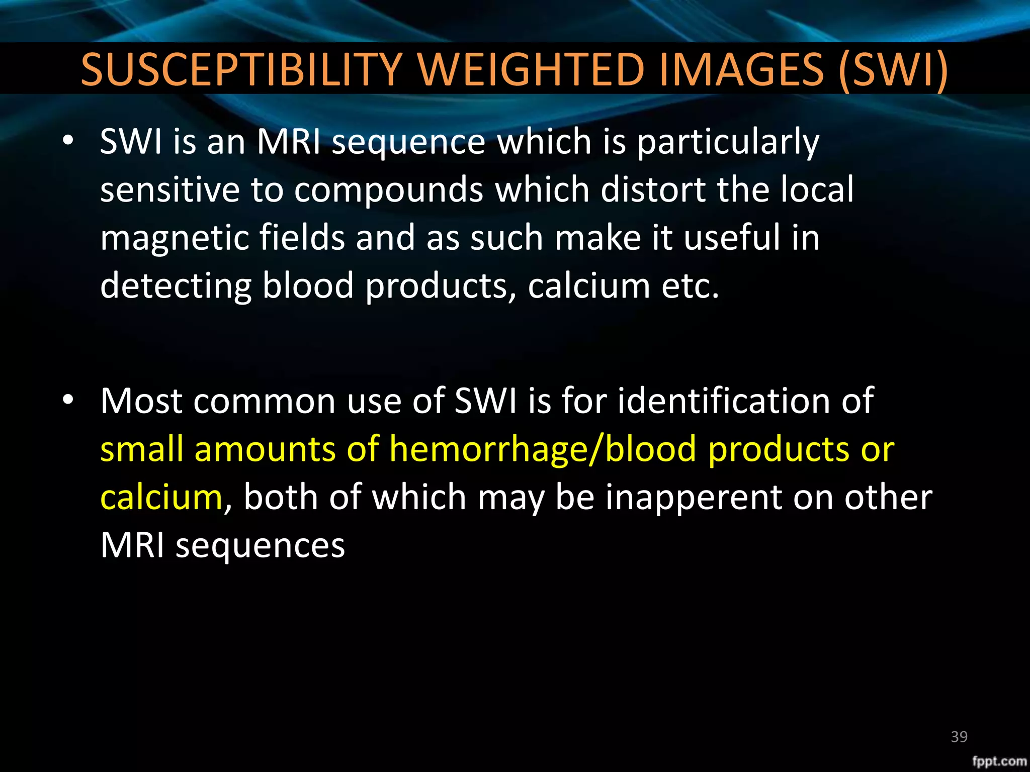 SUSCEPTIBILITY WEIGHTED IMAGES (SWI)
• SWI is an MRI sequence which is particularly
sensitive to compounds which distort the local
magnetic fields and as such make it useful in
detecting blood products, calcium etc.
• Most common use of SWI is for identification of
small amounts of hemorrhage/blood products or
calcium, both of which may be inapperent on other
MRI sequences
39
 