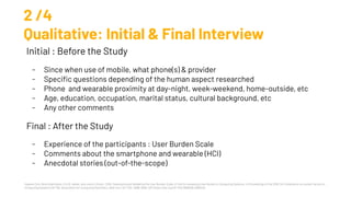 Hyewon Suh, Nina Shahriaree, Eric B. Hekler, and Julie A. Kientz. 2016. Developing and Validating the User Burden Scale: A Tool for Assessing User Burden in Computing Systems. In Proceedings of the 2016 CHI Conference on Human Factors in
Computing Systems (CHI '16). Association for Computing Machinery, New York, NY, USA, 3988–3999. DOI:https://doi.org/10.1145/2858036.2858448
2 /4
Qualitative: Initial & Final Interview
Initial : Before the Study
- Since when use of mobile, what phone(s) & provider
- Speciﬁc questions depending of the human aspect researched
- Phone and wearable proximity at day-night, week-weekend, home-outside, etc
- Age, education, occupation, marital status, cultural background, etc
- Any other comments
Final : After the Study
- Experience of the participants : User Burden Scale
- Comments about the smartphone and wearable (HCI)
- Anecdotal stories (out-of-the-scope)
 