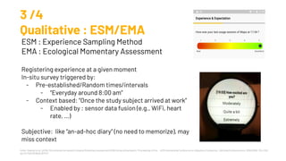 Intille, Stephen et al. “μEMA: Microinteraction-based Ecological Momentary Assessment (EMA) Using a Smartwatch.” Proceedings of the ... ACM International Conference on Ubiquitous Computing . UbiComp (Conference) vol. 2016 (2016): 1124-1128.
doi:10.1145/2971648.2971717
3 /4
Qualitative : ESM/EMA
ESM : Experience Sampling Method
EMA : Ecological Momentary Assessment
Registering experience at a given moment
In-situ survey triggered by:
- Pre-established/Random times/intervals
- “Everyday around 8:00 am”
- Context based: “Once the study subject arrived at work”
- Enabled by : sensor data fusion (e.g., WiFi, heart
rate, …)
Subjective: like “an-ad-hoc diary” (no need to memorize), may
miss context
 