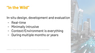 “In the Wild”
In-situ design, development and evaluation
- Real-time
- Minimally intrusive
- Context/Environment is everything
- During multiple months or years
Chamberlain, A., & Crabtree, A. (Eds.). (2020). Into the Wild: Beyond the Design Research Lab. Springer International Publishing.
 