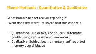 Mixed-Methods : Quantitative & Qualitative
“What humain aspect are we exploring ?”
“ What does the literature says about this aspect ?”
- Quantitative : Objective, continuous, automatic,
unobtrusive, sensory based, in-context
- Qualitative: Subjective, momentary, self reported,
memory based, biased
 