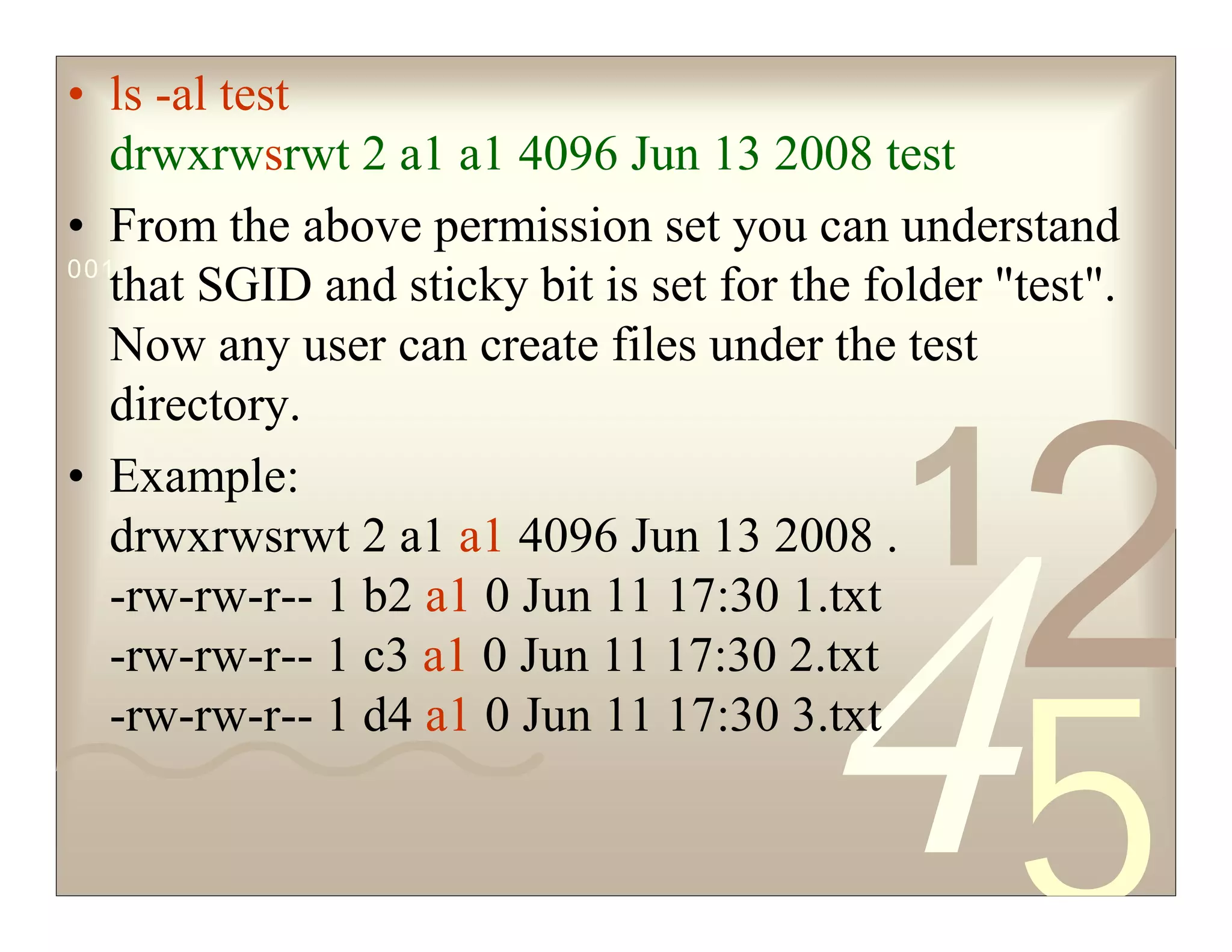 42
5
1
0011 0010 1010 1101 0001 0100 1011
• ls -al test
drwxrwsrwt 2 a1 a1 4096 Jun 13 2008 test
• From the above permission set you can understand
that SGID and sticky bit is set for the folder "test".
Now any user can create files under the test
directory.
• Example:
drwxrwsrwt 2 a1 a1 4096 Jun 13 2008 .
-rw-rw-r-- 1 b2 a1 0 Jun 11 17:30 1.txt
-rw-rw-r-- 1 c3 a1 0 Jun 11 17:30 2.txt
-rw-rw-r-- 1 d4 a1 0 Jun 11 17:30 3.txt
 