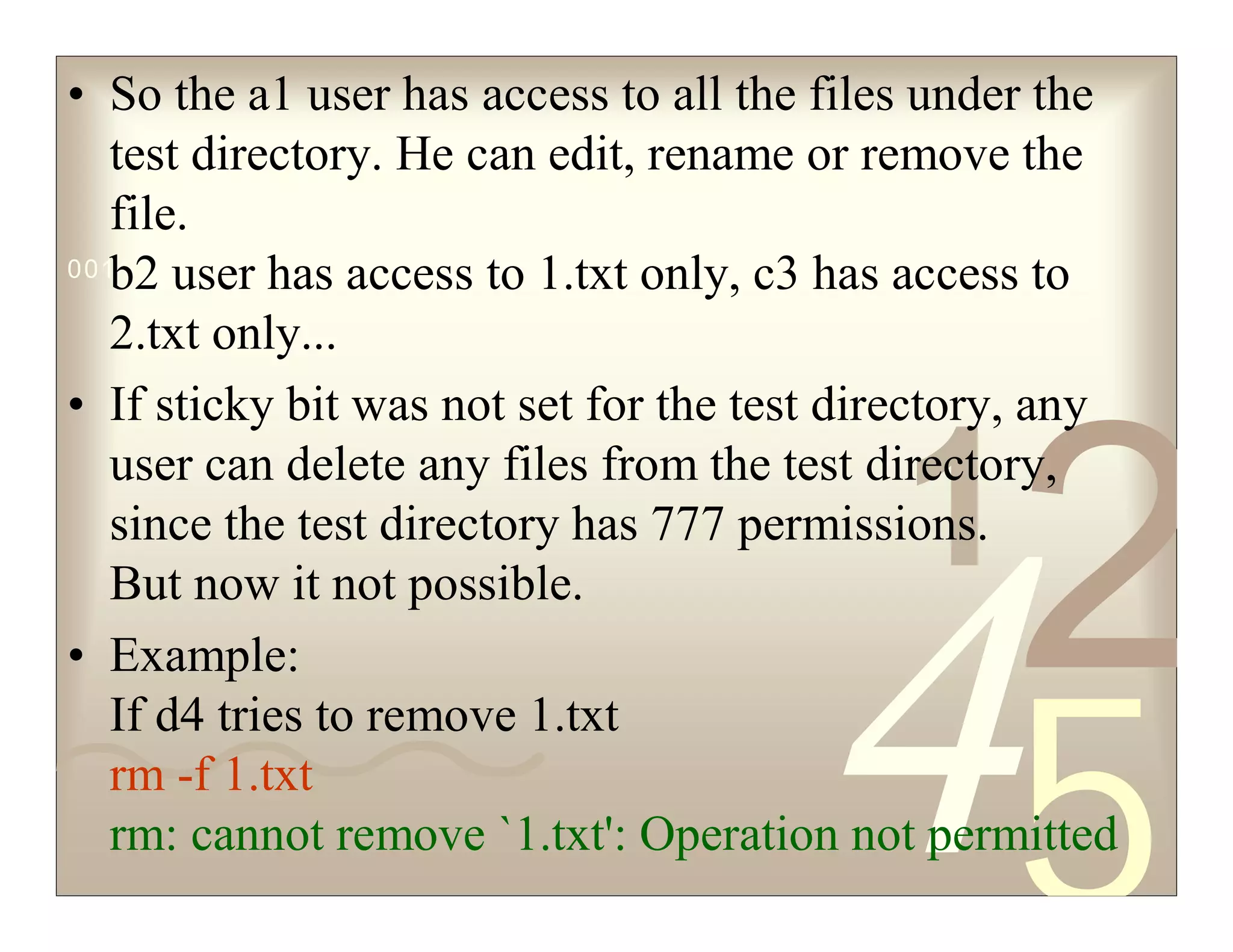 42
5
1
0011 0010 1010 1101 0001 0100 1011
• So the a1 user has access to all the files under the
test directory. He can edit, rename or remove the
file.
b2 user has access to 1.txt only, c3 has access to
2.txt only...
• If sticky bit was not set for the test directory, any
user can delete any files from the test directory,
since the test directory has 777 permissions.
But now it not possible.
• Example:
If d4 tries to remove 1.txt
rm -f 1.txt
rm: cannot remove `1.txt': Operation not permitted
 