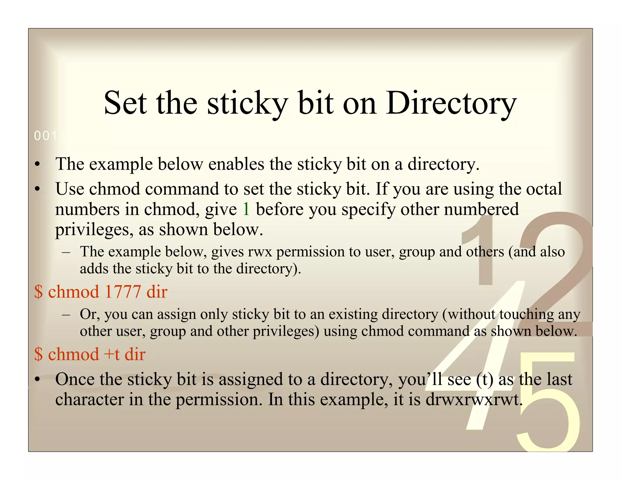 42
5
1
0011 0010 1010 1101 0001 0100 1011
Set the sticky bit on Directory
• The example below enables the sticky bit on a directory.
• Use chmod command to set the sticky bit. If you are using the octal
numbers in chmod, give 1 before you specify other numbered
privileges, as shown below.
– The example below, gives rwx permission to user, group and others (and also
adds the sticky bit to the directory).
$ chmod 1777 dir
– Or, you can assign only sticky bit to an existing directory (without touching any
other user, group and other privileges) using chmod command as shown below.
$ chmod +t dir
• Once the sticky bit is assigned to a directory, you’ll see (t) as the last
character in the permission. In this example, it is drwxrwxrwt.
 