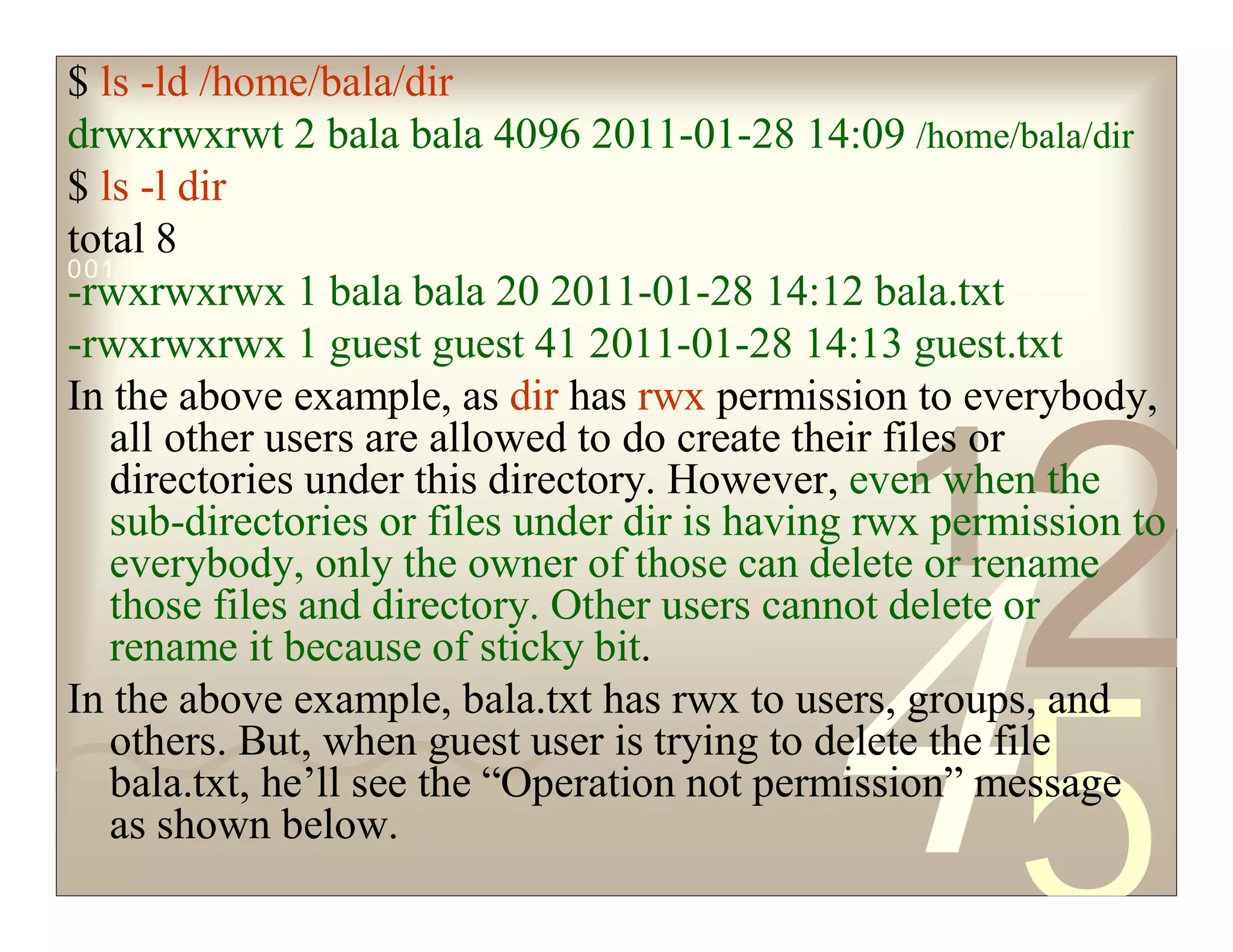 42
5
1
0011 0010 1010 1101 0001 0100 1011
$ ls -ld /home/bala/dir
drwxrwxrwt 2 bala bala 4096 2011-01-28 14:09 /home/bala/dir
$ ls -l dir
total 8
-rwxrwxrwx 1 bala bala 20 2011-01-28 14:12 bala.txt
-rwxrwxrwx 1 guest guest 41 2011-01-28 14:13 guest.txt
In the above example, as dir has rwx permission to everybody,
all other users are allowed to do create their files or
directories under this directory. However, even when the
sub-directories or files under dir is having rwx permission to
everybody, only the owner of those can delete or rename
those files and directory. Other users cannot delete or
rename it because of sticky bit.
In the above example, bala.txt has rwx to users, groups, and
others. But, when guest user is trying to delete the file
bala.txt, he’ll see the “Operation not permission” message
as shown below.
 