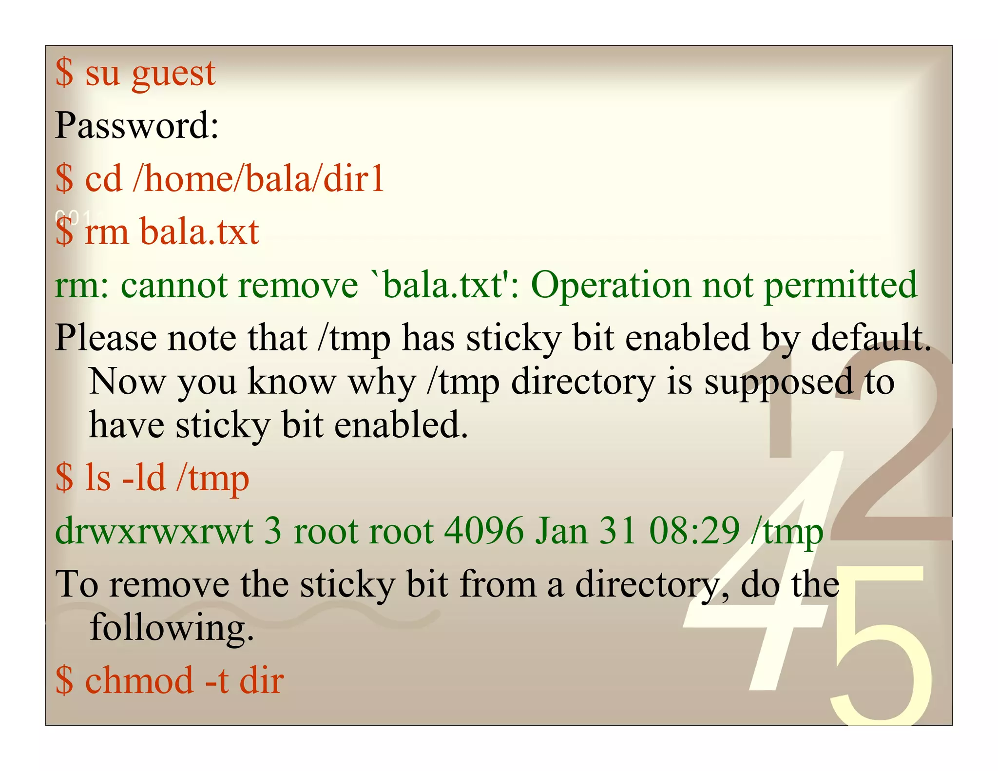 42
5
1
0011 0010 1010 1101 0001 0100 1011
$ su guest
Password:
$ cd /home/bala/dir1
$ rm bala.txt
rm: cannot remove `bala.txt': Operation not permitted
Please note that /tmp has sticky bit enabled by default.
Now you know why /tmp directory is supposed to
have sticky bit enabled.
$ ls -ld /tmp
drwxrwxrwt 3 root root 4096 Jan 31 08:29 /tmp
To remove the sticky bit from a directory, do the
following.
$ chmod -t dir
 