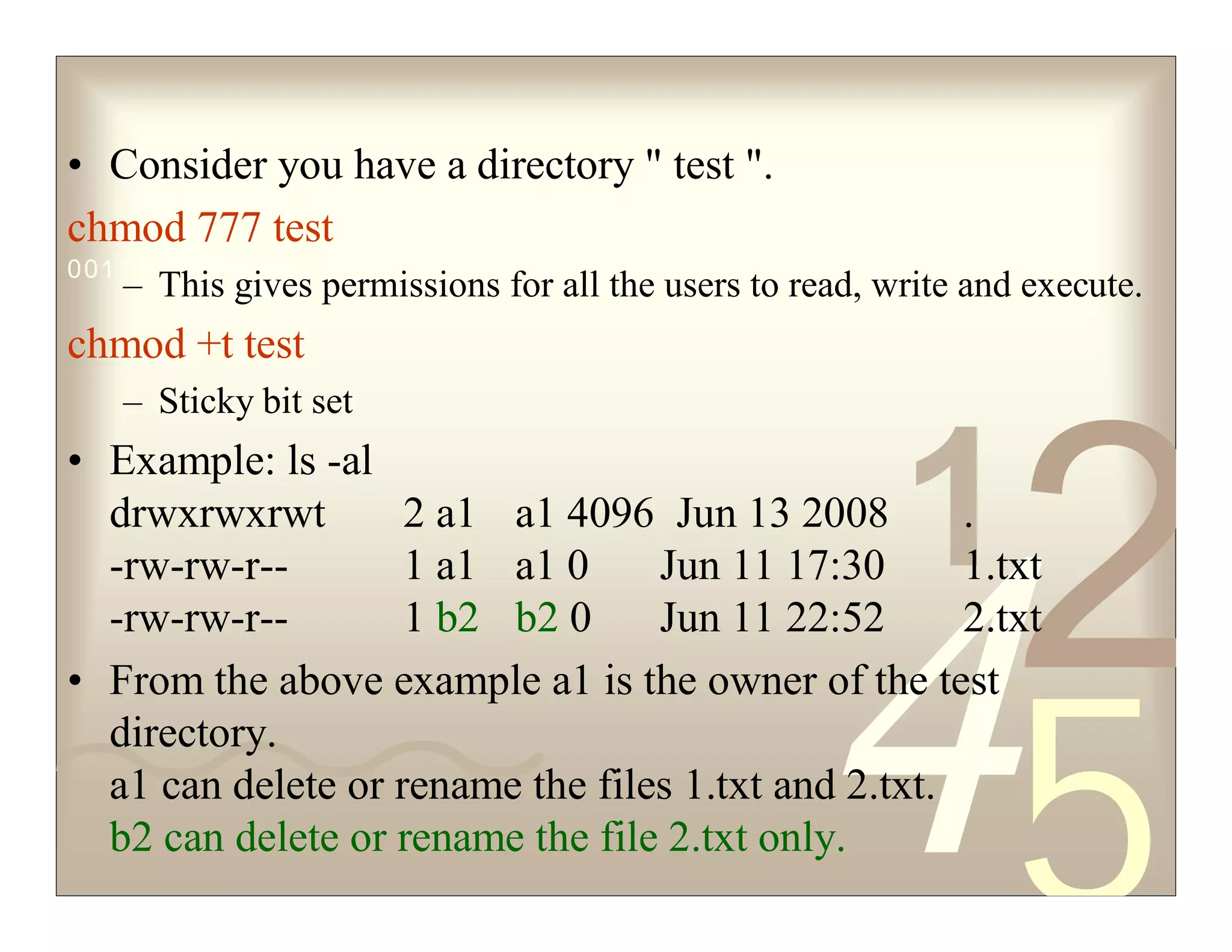 42
5
1
0011 0010 1010 1101 0001 0100 1011
• Consider you have a directory " test ".
chmod 777 test
– This gives permissions for all the users to read, write and execute.
chmod +t test
– Sticky bit set
• Example: ls -al
drwxrwxrwt 2 a1 a1 4096 Jun 13 2008 .
-rw-rw-r-- 1 a1 a1 0 Jun 11 17:30 1.txt
-rw-rw-r-- 1 b2 b2 0 Jun 11 22:52 2.txt
• From the above example a1 is the owner of the test
directory.
a1 can delete or rename the files 1.txt and 2.txt.
b2 can delete or rename the file 2.txt only.
 