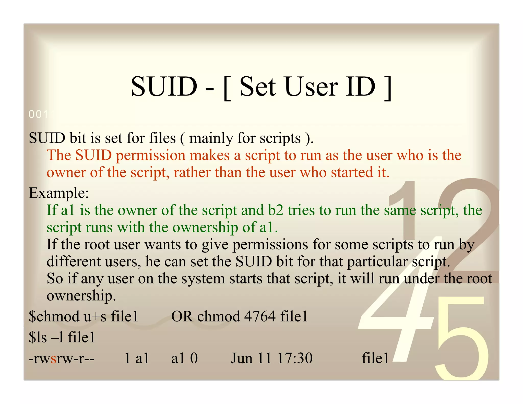 42
5
1
0011 0010 1010 1101 0001 0100 1011
SUID - [ Set User ID ]
SUID bit is set for files ( mainly for scripts ).
The SUID permission makes a script to run as the user who is the
owner of the script, rather than the user who started it.
Example:
If a1 is the owner of the script and b2 tries to run the same script, the
script runs with the ownership of a1.
If the root user wants to give permissions for some scripts to run by
different users, he can set the SUID bit for that particular script.
So if any user on the system starts that script, it will run under the root
ownership.
$chmod u+s file1 OR chmod 4764 file1
$ls –l file1
-rwsrw-r-- 1 a1 a1 0 Jun 11 17:30 file1
 