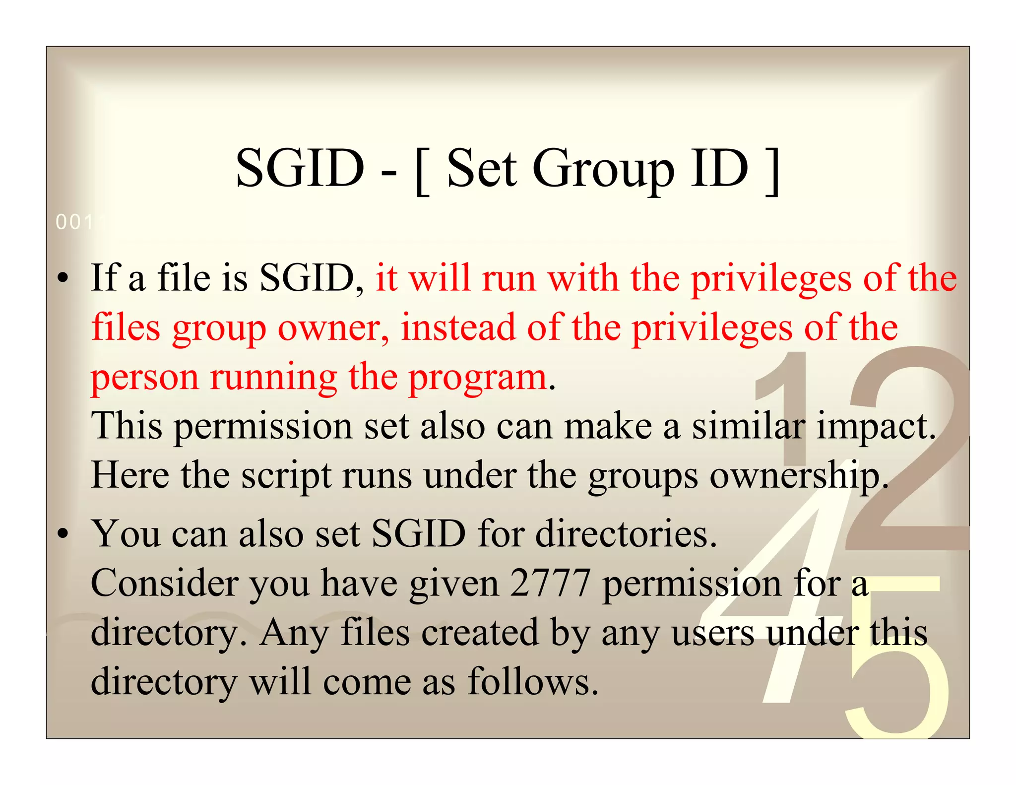 42
5
1
0011 0010 1010 1101 0001 0100 1011
SGID - [ Set Group ID ]
• If a file is SGID, it will run with the privileges of the
files group owner, instead of the privileges of the
person running the program.
This permission set also can make a similar impact.
Here the script runs under the groups ownership.
• You can also set SGID for directories.
Consider you have given 2777 permission for a
directory. Any files created by any users under this
directory will come as follows.
 
