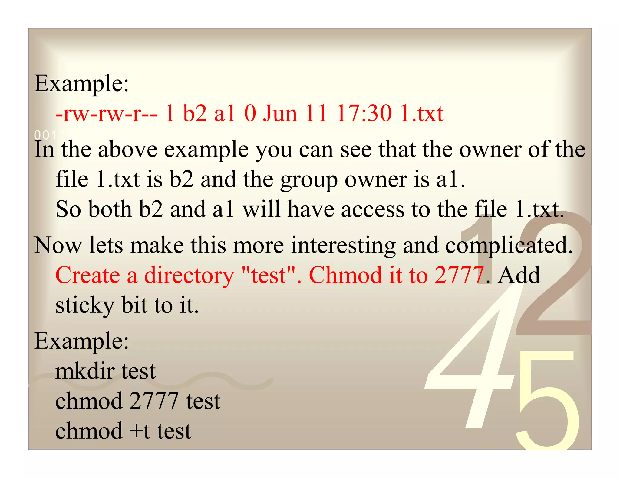 42
5
1
0011 0010 1010 1101 0001 0100 1011
Example:
-rw-rw-r-- 1 b2 a1 0 Jun 11 17:30 1.txt
In the above example you can see that the owner of the
file 1.txt is b2 and the group owner is a1.
So both b2 and a1 will have access to the file 1.txt.
Now lets make this more interesting and complicated.
Create a directory "test". Chmod it to 2777. Add
sticky bit to it.
Example:
mkdir test
chmod 2777 test
chmod +t test
 