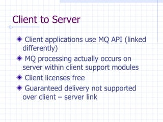 Client to Server Client applications use MQ API (linked differently) MQ processing actually occurs on server within client support modules Client licenses free Guaranteed delivery not supported over client – server link 
