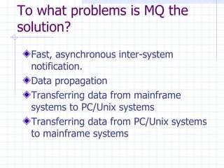 To what problems is MQ the solution? Fast, asynchronous inter-system notification.  Data propagation Transferring data from mainframe systems to PC/Unix systems Transferring data from PC/Unix systems to mainframe systems  