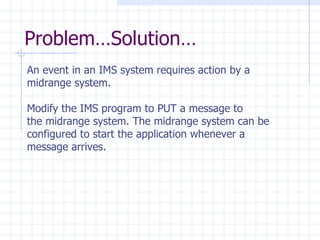 Problem…Solution… An event in an IMS system requires action by a  midrange system. Modify the IMS program to PUT a message to  the midrange system. The midrange system can be  configured to start the application whenever a  message arrives. 