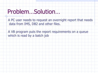 Problem…Solution… A PC user needs to request an overnight report that needs data from IMS, DB2 and other files. A VB program puts the report requirements on a queue  which is read by a batch job  