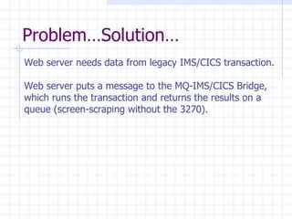 Problem…Solution… Web server needs data from legacy IMS/CICS transaction. Web server puts a message to the MQ-IMS/CICS Bridge,  which runs the transaction and returns the results on a  queue (screen-scraping without the 3270). 
