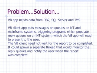 Problem…Solution… VB app needs data from DB2, SQL Server and IMS VB client app puts messages on queues on NT and  mainframe systems, triggering programs which populate reply queues on an NT system, which the VB app will read to present to the user.  The VB client need not wait for the report to be completed. It could spawn a separate thread that would monitor the reply queues and notify the user when the report  was complete. 