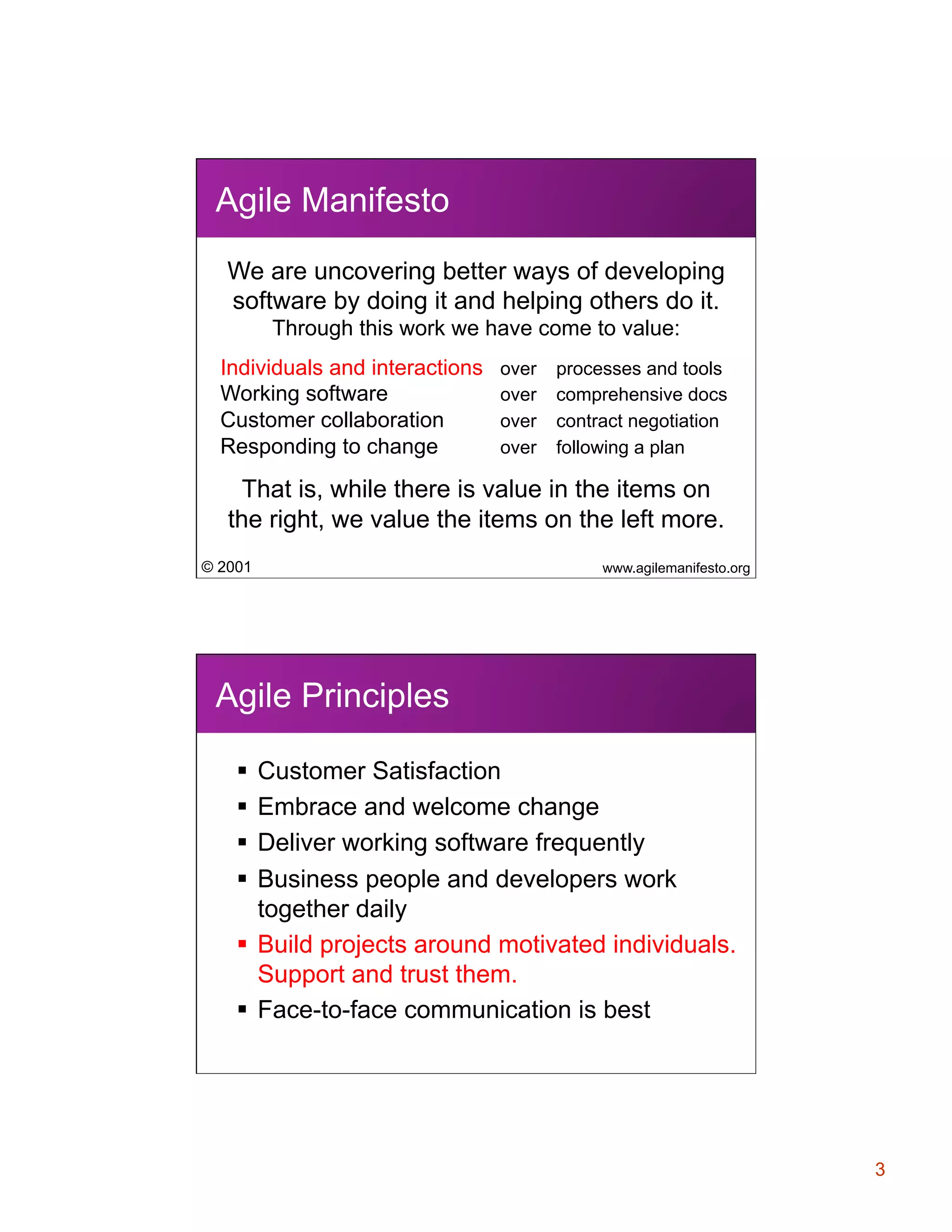 Agile Manifesto
We are uncovering better ways of developing
software by doing it and helping others do it.
Through this work we have come to value:
Individuals and interactions
Working software
Customer collaboration
Responding to change

over
over
over
over

processes and tools
comprehensive docs
contract negotiation
following a plan

That is, while there is value in the items on
the right, we value the items on the left more.
© 2001

www.agilemanifesto.org

Agile Principles
§  Customer Satisfaction
§  Embrace and welcome change
§  Deliver working software frequently
§  Business people and developers work
together daily
§  Build projects around motivated individuals.
Support and trust them.
§  Face-to-face communication is best

3

 