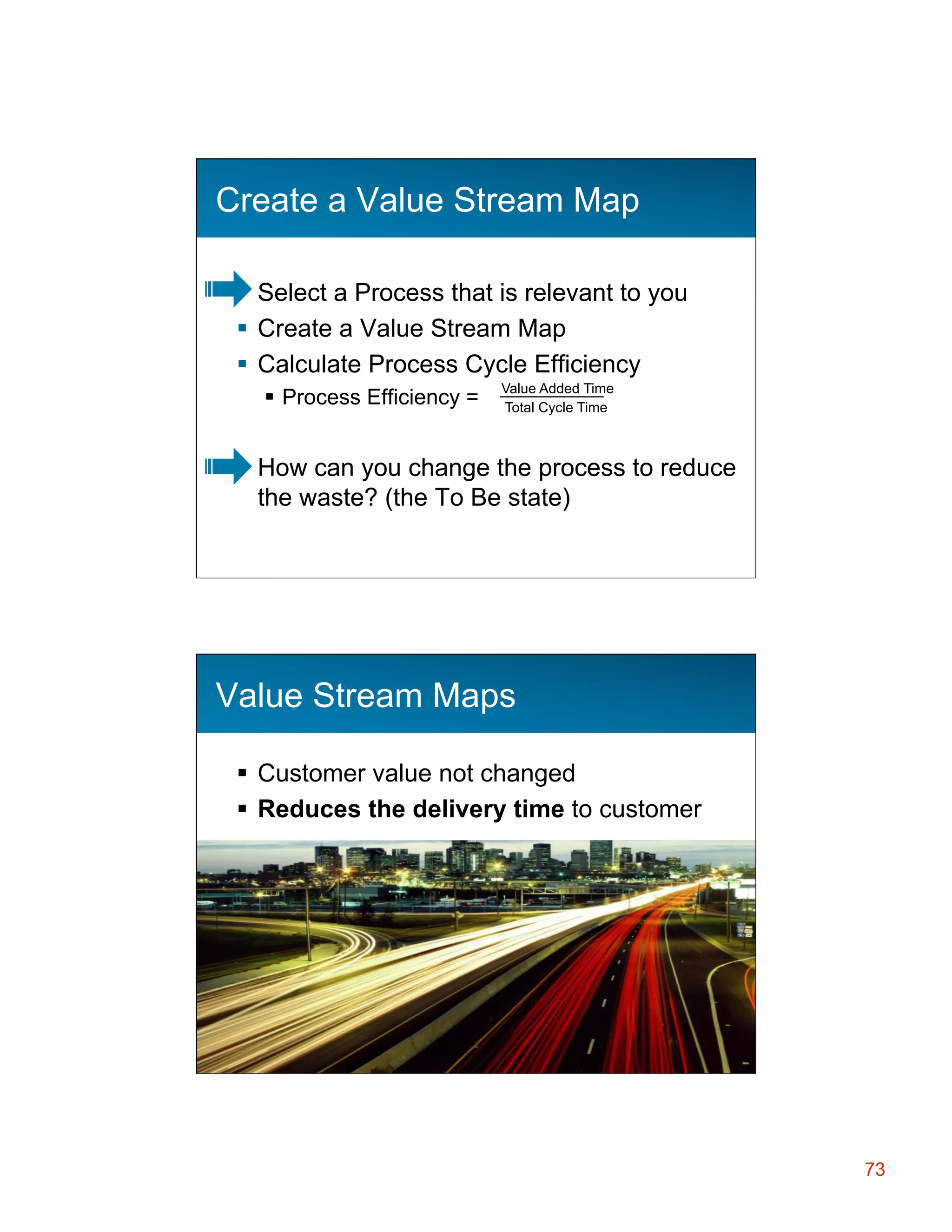 Create a Value Stream Map
§  Select a Process that is relevant to you
§  Create a Value Stream Map
§  Calculate Process Cycle Efficiency
§  Process Efficiency =

Value Added Time
Total Cycle Time

How can you change the process to reduce
the waste? (the To Be state)
145

Value Stream Maps
§  Customer value not changed
§  Reduces the delivery time to customer

73

 
