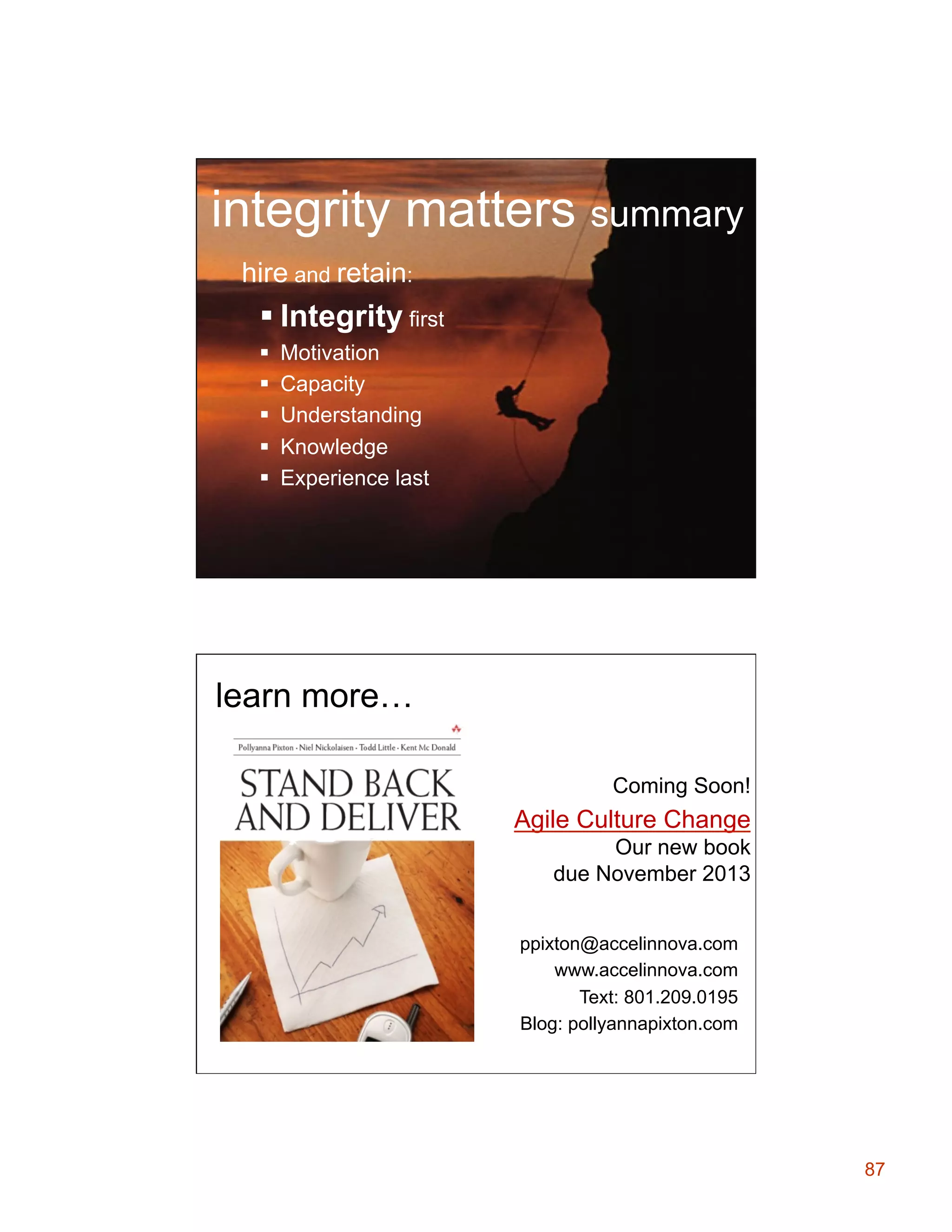 integrity matters summary
hire and retain:

§ Integrity first
§ 
§ 
§ 
§ 
§ 

Motivation
Capacity
Understanding
Knowledge
Experience last

learn more…
Coming Soon!

Agile Culture Change
Our new book
due November 2013
ppixton@accelinnova.com
www.accelinnova.com
Text: 801.209.0195
Blog: pollyannapixton.com

87

 
