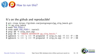 How to run this?
It’s on the github and reproducible!
$ git clone https://github.com/postgrespro/pg_oltp_bench.git
$ cd pg_oltp_bench
$ make USE_PGXS=1
$ sudo make USE_PGXS=1 install
$ psql DB -f oltp_init.sql
$ psql DB -c "CREATE EXTENSION pg_oltp_bench;"
$ pgbench -c 100 -j 100 -M prepared -f oltp_ro.sql -T 300 -P 1 DB
$ pgbench -c 100 -j 100 -M prepared -f oltp_rw.sql -T 300 -P 1 DB
Alexander Korotkov, Sveta Smirnova Open Source SQL databases enters millions queries per second era 10 / 33
 