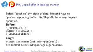 Pin/UnpinBuffer in lockless manner
Before ”touching”any block of data, backend have to
”pin”correcponding buffer. Pin/UnpinBuffer – very frequent
operation.
Before:
S_LOCK(bufHdr);
bufHdr->pinCount++;
S_UNLOCK(bufHdr);
Large:
atomic_increment(buf_hdr->pinCount);
See commit details: https://goo.gl/LLCvR8.
Alexander Korotkov, Sveta Smirnova Open Source SQL databases enters millions queries per second era 16 / 33
 