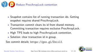 Reduce ProcArrayLock contention
▶ Snapshot contains list of running transaction ids. Getting
snapshot requires shared ProcArrayLock.
▶ Transaction commit clears its id from shared memory.
Committing transaction requires exclusive ProcArrayLock.
▶ High TPS leads to high ProcArrayLock contention.
▶ Solution: clear transaction id in group.
See commit details: https://goo.gl/ZxiilI.
Alexander Korotkov, Sveta Smirnova Open Source SQL databases enters millions queries per second era 17 / 33
 