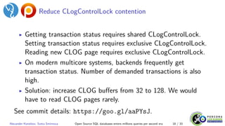 Reduce CLogControlLock contention
▶ Getting transaction status requires shared CLogControlLock.
Setting transaction status requires exclusive CLogControlLock.
Reading new CLOG page requires exclusive CLogControlLock.
▶ On modern multicore systems, backends frequently get
transaction status. Number of demanded transactions is also
high.
▶ Solution: increase CLOG buffers from 32 to 128. We would
have to read CLOG pages rarely.
See commit details: https://goo.gl/aaPYsJ.
Alexander Korotkov, Sveta Smirnova Open Source SQL databases enters millions queries per second era 18 / 33
 