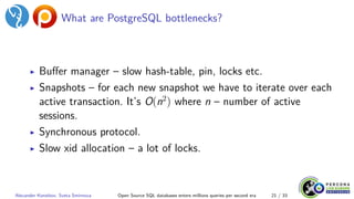 What are PostgreSQL bottlenecks?
▶ Buffer manager – slow hash-table, pin, locks etc.
▶ Snapshots – for each new snapshot we have to iterate over each
active transaction. It’s O(n2
) where n – number of active
sessions.
▶ Synchronous protocol.
▶ Slow xid allocation – a lot of locks.
Alexander Korotkov, Sveta Smirnova Open Source SQL databases enters millions queries per second era 21 / 33
 